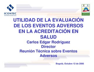 UTILIDAD DE LA EVALUACIÓN
DE LOS EVENTOS ADVERSOS
  EN LA ACREDITACIÓN EN
          SALUD
     Carlos Edgar Rodríguez
             Director
  Reunión Técnica sobre Eventos
            Adversos
                    Bogotá, Octubre 12 de 2006
 
