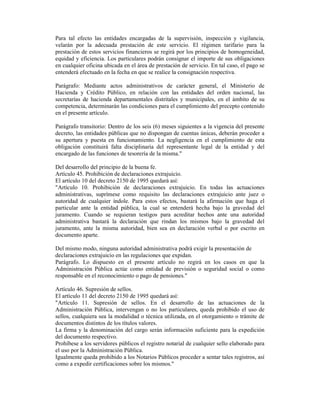 Para tal efecto las entidades encargadas de la supervisión, inspección y vigilancia,
velarán por la adecuada prestación de este servicio. El régimen tarifario para la
prestación de estos servicios financieros se regirá por los principios de homogeneidad,
equidad y eficiencia. Los particulares podrán consignar el importe de sus obligaciones
en cualquier oficina ubicada en el área de prestación de servicio. En tal caso, el pago se
entenderá efectuado en la fecha en que se realice la consignación respectiva.
Parágrafo: Mediante actos administrativos de carácter general, el Ministerio de
Hacienda y Crédito Público, en relación con las entidades del orden nacional, las
secretarías de hacienda departamentales distritales y municipales, en el ámbito de su
competencia, determinarán las condiciones para el cumplimiento del precepto contenido
en el presente artículo.
Parágrafo transitorio: Dentro de los seis (6) meses siguientes a la vigencia del presente
decreto, las entidades públicas que no dispongan de cuentas únicas, deberán proceder a
su apertura y puesta en funcionamiento. La negligencia en el cumplimiento de esta
obligación constituirá falta disciplinaria del representante legal de la entidad y del
encargado de las funciones de tesorería de la misma."
Del desarrollo del principio de la buena fe.
Artículo 45. Prohibición de declaraciones extrajuicio.
El artículo 10 del decreto 2150 de 1995 quedará así:
"Artículo 10. Prohibición de declaraciones extrajuicio. En todas las actuaciones
administrativas, suprímese como requisito las declaraciones extrajuicio ante juez o
autoridad de cualquier índole. Para estos efectos, bastará la afirmación que haga el
particular ante la entidad pública, la cual se entenderá hecha bajo la gravedad del
juramento. Cuando se requieran testigos para acreditar hechos ante una autoridad
administrativa bastará la declaración que rindan los mismos bajo la gravedad del
juramento, ante la misma autoridad, bien sea en declaración verbal o por escrito en
documento aparte.
Del mismo modo, ninguna autoridad administrativa podrá exigir la presentación de
declaraciones extrajuicio en las regulaciones que expidan.
Parágrafo. Lo dispuesto en el presente artículo no regirá en los casos en que la
Administración Pública actúe como entidad de previsión o seguridad social o como
responsable en el reconocimiento o pago de pensiones."
Artículo 46. Supresión de sellos.
El artículo 11 del decreto 2150 de 1995 quedará así:
"Artículo 11. Supresión de sellos. En el desarrollo de las actuaciones de la
Administración Pública, intervengan o no los particulares, queda prohibido el uso de
sellos, cualquiera sea la modalidad o técnica utilizada, en el otorgamiento o trámite de
documentos distintos de los títulos valores.
La firma y la denominación del cargo serán información suficiente para la expedición
del documento respectivo.
Prohíbese a los servidores públicos el registro notarial de cualquier sello elaborado para
el uso por la Administración Pública.
Igualmente queda prohibido a los Notarios Públicos proceder a sentar tales registros, así
como a expedir certificaciones sobre los mismos."
 