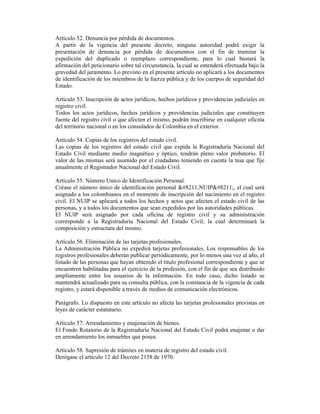 Artículo 52. Denuncia por pérdida de documentos.
A partir de la vigencia del presente decreto, ninguna autoridad podrá exigir la
presentación de denuncia por pérdida de documentos con el fin de tramitar la
expedición del duplicado o reemplazo correspondiente, para lo cual bastará la
afirmación del peticionario sobre tal circunstancia, la cual se entenderá efectuada bajo la
gravedad del juramento. Lo previsto en el presente artículo no aplicará a los documentos
de identificación de los miembros de la fuerza pública y de los cuerpos de seguridad del
Estado.
Artículo 53. Inscripción de actos jurídicos, hechos jurídicos y providencias judiciales en
registro civil.
Todos los actos jurídicos, hechos jurídicos y providencias judiciales que constituyen
fuente del registro civil o que afecten el mismo, podrán inscribirse en cualquier oficina
del territorio nacional o en los consulados de Colombia en el exterior.
Artículo 54. Copias de los registros del estado civil.
Las copias de los registros del estado civil que expida la Registraduría Nacional del
Estado Civil mediante medio magnético y óptico, tendrán pleno valor probatorio. El
valor de las mismas será asumido por el ciudadano teniendo en cuenta la tasa que fije
anualmente el Registrador Nacional del Estado Civil.
Artículo 55. Número Unico de Identificación Personal.
Créase el número único de identificación personal –NUIP–, el cual será
asignado a los colombianos en el momento de inscripción del nacimiento en el registro
civil. El NUIP se aplicará a todos los hechos y actos que afecten el estado civil de las
personas, y a todos los documentos que sean expedidos por las autoridades públicas.
El NUIP será asignado por cada oficina de registro civil y su administración
corresponde a la Registraduría Nacional del Estado Civil, la cual determinará la
composición y estructura del mismo.
Artículo 56. Eliminación de las tarjetas profesionales.
La Administración Pública no expedirá tarjetas profesionales. Los responsables de los
registros profesionales deberán publicar periódicamente, por lo menos una vez al año, el
listado de las personas que hayan obtenido el título profesional correspondiente y que se
encuentren habilitadas para el ejercicio de la profesión, con el fin de que sea distribuido
ampliamente entre los usuarios de la información. En todo caso, dicho listado se
mantendrá actualizado para su consulta pública, con la constancia de la vigencia de cada
registro, y estará disponible a través de medios de comunicación electrónicos.
Parágrafo. Lo dispuesto en este artículo no afecta las tarjetas profesionales previstas en
leyes de carácter estatutario.
Artículo 57. Arrendamiento y enajenación de bienes.
El Fondo Rotatorio de la Registraduría Nacional del Estado Civil podrá enajenar o dar
en arrendamiento los inmuebles que posea.
Artículo 58. Supresión de trámites en materia de registro del estado civil.
Derógase el artículo 12 del Decreto 2158 de 1970.
 
