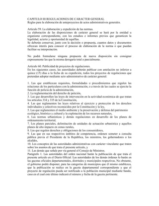 CAPITULO III REGULACIONES DE CARACTER GENERAL
Reglas para la elaboración de anteproyectos de actos administrativos generales.
Artículo 59. La elaboración y expedición de las normas.
La elaboración de las disposiciones de carácter general se hará por la entidad u
organismo correspondiente, con los estudios e informes previos que garanticen la
legalidad, acierto y oportunidad de aquéllas.
Se deberán conservar, junto con la decisión o propuesta, cuantos datos y documentos
ofrezcan interés para conocer el proceso de elaboración de la norma o que puedan
facilitar su interpretación.
No podrá formularse ninguna propuesta de nueva disposición sin consignar
expresamente las que la misma derogaría total o parcialmente.
Artículo 60. Publicidad de proyectos de regulaciones.
En los siguientes casos, las autoridades deberán publicar con antelación no inferior a
quince (15) días a la fecha de su expedición, todos los proyectos de regulaciones que
pretendan adoptar mediante acto administrativo de carácter general:
1. Las que establezcan requisitos, formalidades o procedimientos que regulen las
relaciones de los particulares con la administración, o a través de las cuales se ejercite la
función de policía de la administración,
2. La reglamentación del derecho de petición,
3. Las que desarrollen las leyes de intervención en la actividad económica de que tratan
los artículos 334 y 335 de la Constitución,
4. Las que reglamenten las leyes relativas al ejercicio y protección de los derechos
individuales y colectivos reconocidos por la Constitución y la ley,
5. Las que reglamenten el medio ambiente y la preservación y defensa del patrimonio
ecológico, histórico y cultural y la explotación de los recursos naturales,
6. Las normas urbanísticas y demás regulaciones en desarrollo de los planes de
ordenamiento territorial,
7. Los planes parciales, delimitación de unidades de actuación urbanística y aquellos
planes de alto impacto en zonas rurales,
8. Las que regulen derechos y obligaciones de los consumidores,
9. Las que en sus respectivos ámbitos de competencia, ordenen someter a consulta
pública previa el Presidente de la República, los ministros, los gobernadores o los
alcaldes,
10. Los conceptos de las autoridades administrativas con carácter vinculante que traten
sobre los asuntos de que trata el presente artículo, y
11. Las demás que señale por vía general el Consejo de Ministros.
Parágrafo 1. Las autoridades del orden nacional harán la publicación de que trata el
presente artículo en el Diario Oficial. Las autoridades de los demás órdenes lo harán en
las gacetas oficiales departamentales, distritales y municipales respectivas. No obstante,
el gobierno podrá disponer, para las categorías de municipios que él mismo establezca,
que la publicación se realice en la gaceta departamental correspondiente y que el
proyecto de regulación pueda ser notificado a la población municipal mediante bando,
caso en el cual este último indicará el número y fecha de la gaceta pertinente.
 