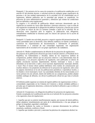 Parágrafo 2. Sin perjuicio de los casos de excepción a la publicación establecidos en el
artículo 62 del presente decreto, a solicitud escrita de cualquier grupo significativo de
personas o de una entidad representativa de la sociedad civil de conformidad con el
reglamento, deberán publicarse por la autoridad que prepare su expedición, los
proyectos de actos administrativos generales y abstractos que reúnan las condiciones
para ser definidos como regulaciones.
La negativa a la solicitud de publicación deberá motivarse demostrando que la
regulación en cuestión no versa sobre derechos e intereses colectivos, o que se trata de
una regulación exceptuada de la obligación de publicar el proyecto y hacerse por escrito
en un plazo no mayor de dos (2) semanas contadas a partir de la solicitud. De no
observarse estos requisitos para la negativa, la publicación será obligatoria,
entendiéndose establecida la renuencia para los efectos del ejercicio de la acción de
cumplimiento.
Parágrafo 3. Cuando una actividad, proyecto o negocio requiera del pronunciamiento de
varias autoridades para su desarrollo, éstas deberán establecer un trámite coordinado y
centralizar los requerimientos de documentación e información al particular,
oficiosamente o a solicitud de una comunidad organizada, una organización
representativa de la sociedad civil o un grupo significativo de ciudadanos.
Artículo 61. Medios complementarios de difusión de los proyectos de regulaciones.
Sin perjuicio de la publicación oficial de que trata el artículo anterior, el Presidente de la
República, los Gobernadores y Alcaldes, dentro de los respectivos ámbitos de
competencias, podrán ordenar que los proyectos relativos a una determinada clase de
regulaciones, o un proyecto específico de regulación, sean publicados en diarios de
amplia circulación nacional, departamental, distrital, municipal o local, o sean
difundidos en la televisión o radio a nivel nacional, departamental, municipal, distrital,
o local. Para el mismo efecto podrán habilitarse otros medios de comunicación que
resulten idóneos a los propósitos de difusión de los proyectos de regulación, tales como
las páginas electrónicas en la red, las publicaciones periódicas o esporádicas locales, o
los bandos a nivel municipal y local. Las autoridades distintas de las mencionadas en el
inciso primero de este artículo, dentro del ámbito de sus competencias, podrán adoptar
medidas análogas de difusión, sin obviar la publicación oficial de que trata el artículo
anterior.
El Gobierno podrá organizar un sistema de registro público de organizaciones civiles y
comunidades organizadas en las Cámaras de Comercio y demás entidades públicas o
privadas que el reglamento determine, a efectos de facilitar la difusión a que se refiere el
presente artículo.
Artículo 62. Excepciones a la obligación de publicar los proyectos de regulaciones.
Estarán exceptuadas de la publicación prevista en el artículo 60, los proyectos atinentes
a las siguientes clases de regulaciones:
1. Aquellas que por su carácter manifiestamente urgente, por razones de interés público,
deban adoptarse inmediatamente por parte de la administración, o las que pongan en
peligro la integridad, seguridad o salubridad;
2. Aquellas mediante las cuales se formulen o ejecuten directamente las políticas
monetaria, cambiaría, crediticia o fiscal;
3. Aquellas que tiendan a prevenir y sancionar las prácticas de competencia desleal, las
 