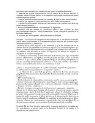 prácticas restrictivas de la libre competencia y el abuso de posición dominante;
4. Aquellas que tengan relación directa con el manejo de la defensa nacional, la
seguridad interna, el orden público, la fuerza pública o prevengan conductas que atenten
contra la dignidad humana;
5. Aquellas relacionadas directamente con el manejo de las relaciones internacionales;
6. Aquellas que regulen relaciones internas entre autoridades administrativas;
7. Aquellas que versen sobre materias que, por mandato de la Constitución o de la ley,
estén sometidas a reserva;
8. Las que corresponde adoptar a las comisiones de regulación;
9. Aquellas que por razones de conveniencia pública sean excluidas de dicho
procedimiento por parte del Consejo de Ministros o de los consejos de gobierno de las
entidades territoriales;
10. Aquellas que por vía general señale el Consejo de Ministros.
Parágrafo. Toda regulación cuyo proyecto no sea publicado en los términos señalados,
deberá indicar explícitamente en su motivación la causal invocada por la autoridad para
abstenerse de realizar la publicación.
Tratándose de los casos previstos en los numerales 1) y 9) del presente artículo, se
deberán motivar suficientemente las razones de urgencia o de conveniencia pública que
aduzca la autoridad para no haber realizado la publicación. Contra el acto administrativo
así expedido sólo procederá el recurso de reposición. Su trámite no impedirá la
expedición de la regulación respectiva.
La ausencia de motivación y la falsa motivación de la misma darán lugar a la nulidad
del acto administrativo así expedido. Cuando el mismo no haya violado las normas
sustantivas en que se funde, podrá ser reproducido por la autoridad que lo profirió, sin
que ello constituya falta disciplinaria, realizando la motivación omitida, o ajustando la
misma a las consideraciones fácticas que corresponda invocar.
Artículo 63. Requisitos esenciales de la publicación de los proyectos de regulaciones.
La publicación incluirá, por lo menos, los siguientes aspectos:
1. La indicación de la autoridad que proyecta adoptar la decisión, su ubicación
geográfica y el alcance nacional, departamental, distrital, municipal, o local, o sectorial,
de la decisión,
2. El texto de la propuesta.
3. La identificación de la dependencia administrativa y de las personas a quienes podrá
solicitarse información sobre el proyecto y hacer llegar las observaciones, sugerencias o
propuestas alternativas, indicando tanto la dirección ordinaria y el teléfono, como el fax
y dirección electrónica si la hubiere.
4. La fecha límite para la recepción de las observaciones, sugerencias o propuestas
alternativas. El término para formular observaciones no podrá ser menor a una (1)
semana contada a partir de la fecha de publicación oficial. A solicitud de cualquier
persona u oficiosamente, teniendo en cuenta la complejidad o extensión del proyecto de
regulación, podrá prorrogarse el plazo que prevea la administración, hasta por un
término igual al inicialmente establecido. La negativa a la solicitud de prórroga deberá
motivarse y hacerse por escrito antes del vencimiento del plazo correspondiente. De no
observarse estos requisitos para su negación, la prórroga se entiende concedida.
Parágrafo. De las observaciones, sugerencias o propuestas alternativas formuladas por
los intervinientes, se dejará copia en la Secretaría General de la entidad o la
dependencia que haga sus veces.
 