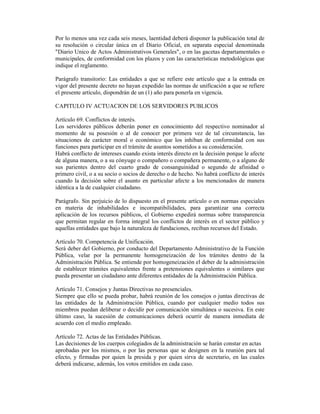 Por lo menos una vez cada seis meses, laentidad deberá disponer la publicación total de
su resolución o circular única en el Diario Oficial, en separata especial denominada
"Diario Unico de Actos Administrativos Generales", o en las gacetas departamentales o
municipales, de conformidad con los plazos y con las características metodológicas que
indique el reglamento.
Parágrafo transitorio: Las entidades a que se refiere este artículo que a la entrada en
vigor del presente decreto no hayan expedido las normas de unificación a que se refiere
el presente artículo, dispondrán de un (1) año para ponerla en vigencia.
CAPITULO IV ACTUACION DE LOS SERVIDORES PUBLICOS
Artículo 69. Conflictos de interés.
Los servidores públicos deberán poner en conocimiento del respectivo nominador al
momento de su posesión o al de conocer por primera vez de tal circunstancia, las
situaciones de carácter moral o económico que los inhiban de conformidad con sus
funciones para participar en el trámite de asuntos sometidos a su consideración.
Habrá conflicto de intereses cuando exista interés directo en la decisión porque le afecte
de alguna manera, o a su cónyuge o compañero o compañera permanente, o a alguno de
sus parientes dentro del cuarto grado de consanguinidad o segundo de afinidad o
primero civil, o a su socio o socios de derecho o de hecho. No habrá conflicto de interés
cuando la decisión sobre el asunto en particular afecte a los mencionados de manera
idéntica a la de cualquier ciudadano.
Parágrafo. Sin perjuicio de lo dispuesto en el presente artículo o en normas especiales
en materia de inhabilidades e incompatibilidades, para garantizar una correcta
aplicación de los recursos públicos, el Gobierno expedirá normas sobre transparencia
que permitan regular en forma integral los conflictos de interés en el sector público y
aquellas entidades que bajo la naturaleza de fundaciones, reciban recursos del Estado.
Artículo 70. Competencia de Unificación.
Será deber del Gobierno, por conducto del Departamento Administrativo de la Función
Pública, velar por la permanente homogeneización de los trámites dentro de la
Administración Pública. Se entiende por homogeneización el deber de la administración
de establecer trámites equivalentes frente a pretensiones equivalentes o similares que
pueda presentar un ciudadano ante diferentes entidades de la Administración Pública.
Artículo 71. Consejos y Juntas Directivas no presenciales.
Siempre que ello se pueda probar, habrá reunión de los consejos o juntas directivas de
las entidades de la Administración Pública, cuando por cualquier medio todos sus
miembros puedan deliberar o decidir por comunicación simultánea o sucesiva. En este
último caso, la sucesión de comunicaciones deberá ocurrir de manera inmediata de
acuerdo con el medio empleado.
Artículo 72. Actas de las Entidades Públicas.
Las decisiones de los cuerpos colegiados de la administración se harán constar en actas
aprobadas por los mismos, o por las personas que se designen en la reunión para tal
efecto, y firmadas por quien la presida y por quien sirva de secretario, en las cuales
deberá indicarse, además, los votos emitidos en cada caso.
 