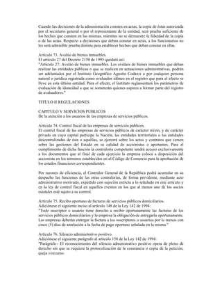 Cuando las decisiones de la administración consten en actas, la copia de éstas autorizada
por el secretario general o por el representante de la entidad, será prueba suficiente de
los hechos que consten en las mismas, mientras no se demuestre la falsedad de la copia
o de las actas. Respecto a decisiones que deban constar en actas, a los funcionarios no
les será admisible prueba distinta para establecer hechos que deban constar en ellas.
Artículo 73. Avalúo de bienes inmuebles.
El artículo 27 del Decreto 2150 de 1995 quedará así:
"Artículo 27: Avalúo de bienes inmuebles. Los avalúos de bienes inmuebles que deban
realizar las entidades públicas o que se realicen en actuaciones administrativas, podrán
ser adelantados por el Instituto Geográfico Agustín Codazzi o por cualquier persona
natural o jurídica registrada como avaluador idóneo en el registro que para el efecto se
lleve en esta última entidad. Para el efecto, el Instituto reglamentará los parámetros de
evaluación de idoneidad a que se someterán quienes aspiren a formar parte del registro
de avaluadores."
TITULO II REGULACIONES
CAPITULO V SERVICIOS PUBLICOS
De la atención a los usuarios de las empresas de servicios públicos.
Artículo 74. Control fiscal de las empresas de servicios públicos.
El control fiscal de las empresas de servicios públicos de carácter mixto, y de carácter
privado en cuyo capital participe la Nación, las entidades territoriales o las entidades
descentralizadas de ésta o aquéllas, se ejercerá sobre los actos y contratos que versen
sobre las gestiones del Estado en su calidad de accionistas o aportantes. Para el
cumplimiento de dicha función la contraloría competente tendrá acceso exclusivamente
a los documentos que al final de cada ejercicio la empresa coloca a disposición del
accionista en los términos establecidos en el Código de Comercio para la aprobación de
los estados financieros correspondientes.
Por razones de eficiencia, el Contralor General de la República podrá acumular en su
despacho las funciones de las otras contralorías, de forma prevalente, mediante acto
administrativo motivado, expedido con sujeción estricta a lo señalado en este artículo y
en la ley de control fiscal en aquellos eventos en los que al menos uno de los socios
estatales esté sujeto a su control.
Artículo 75. Recibo oportuno de facturas de servicios públicos domiciliarios.
Adiciónese el siguiente inciso al artículo 148 de la Ley 142 de 1994:
"Todo suscriptor o usuario tiene derecho a recibir oportunamente las facturas de los
servicios públicos domiciliarios y la empresa la obligación de entregarla oportunamente.
Las empresas deberán entregar la factura a los suscriptores o usuarios por lo menos con
cinco (5) días de antelación a la fecha de pago oportuno señalada en la misma."
Artículo 76. Silencio administrativo positivo
Adiciónese el siguiente parágrafo al artículo 158 de la Ley 142 de 1994:
"Parágrafo.- El reconocimiento del silencio administrativo positivo opera de pleno de
derecho sin que se requiera la protocolización de la constancia o copia de la petición,
queja o recurso.
 