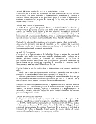 Artículo 84. De los usuarios del servicio de telefonía móvil celular.
Para efectos de la defensa de los usuarios y/o suscriptores del servicio de telefonía
móvil celular, que tendrá lugar ante la Superintendencia de Industria y Comercio, la
solicitud, trámite y respuesta de sus peticiones, quejas y reclamos se sujetarán a lo
dispuesto en el Título VIII, Capítulo VII de la Ley 142 de 1994 y las normas que lo
modifiquen o adicionen.
Artículo 85. Cláusulas de permanencia.
A partir de la vigencia del presente decreto, la Superintendencia de Industria y
Comercio velará por que las cláusulas que, dentro de los contratos de suscripción del
servicio de telefonía móvil celular y de otros servicios inalámbricos, establezcan
períodos de permanencia mínima y sanciones o multas por terminación anticipada de
los mismos, sólo se apliquen si se han hecho firmar en señal de aceptación por parte del
respectivo usuario en sección independiente de las demás cláusulas del contrato.
Parágrafo: En todo caso, los prestadores de los servicios a que se refiere este artículo,
dispondrán lo necesario para que el clausulado de los contratos de condiciones
uniformes, permita que el usuario pueda tener una alternativa de suscripción que no le
imponga un determinado período de permanencia.
Artículo 86. Competencia.
Corresponde a la Superintendencia de Industria y Comercio resolver los recursos de
apelación contra las decisiones que versen sobre las peticiones, quejas y reclamos que se
reciban, atiendan, tramiten y respondan los operadores de servicios de
telecomunicaciones no domiciliarios, para lo cual contará, además de las propias, con
las facultades que en materia de protección al consumidor se consagran para la
Superintendencia de Servicios Públicos Domiciliarios.
En relación con la función aquí prevista, la Superintendencia de Industria y Comercio
deberá:
1. Atender los recursos que interpongan los suscriptores o usuarios, una vez surtido el
trámite del recurso de reposición ante la entidad prestadora del servicio.
2. Señalar el procedimiento para que el usuario pueda hacer efectivos los derechos que
se desprendan del silencio administrativo positivo de que trata la Ley 142 de 1994 y,
para que pueda acudir después a cualquier otra autoridad competente.
Parágrafo. El Ministerio de Comunicaciones, la Superintendencia de Servicios Públicos
Domiciliarios y la Comisión de Regulación de Telecomunicaciones apoyarán de manera
efectiva, con recursos humanos, técnicos y económicos a la Superintendencia de
Industria y Comercio, con el fin de que ésta pueda cumplir cabalmente las funciones
previstas en el presente decreto.
Artículo 87. Reducciones de capital.
La Superintendencia de Sociedades autorizará las reducciones de capital de las
empresas prestadoras de los servicios públicos a que hacen referencia las Leyes 142 y
143 de 1994, cuando verifique que cumplen las exigencias del artículo 145 del Código
de Comercio y del numeral 7 del artículo 86 de la Ley 222 de 1995, para lo cual
examinará exclusivamente los estados financieros de la empresa y solicitará al
Ministerio de Trabajo y Seguridad Social, dentro del mismo trámite, el examen
correspondiente al pasivo externo por prestaciones sociales.
 