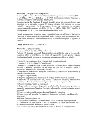 Artículo 88. Consejo Nacional de Operación.
El Consejo Nacional de Operación del sector eléctrico, previsto en los artículos 172 de
la Ley 142 de 1994 y 36 de la Ley 143 de 1994, tendrá exclusivamente funciones de
cuerpo asesor a partir del 1º de enero del año 2001.
En consecuencia, las funciones de expedir acuerdos sobre los aspectos técnicos para
garantizar que la operación conjunta del sistema interconectado nacional sea segura,
confiable y económica, y la de ser órgano ejecutor del reglamento de operación
contempladas en los artículos 168, 169 y 172 del Ley 142 de 1994 y 28, 29 literal b, 34
y 36 de la Ley 143 de 1994, se ejercerán hasta esta última fecha.
Cuando sea consultada su opinión para la expedición de normas, el Consejo Nacional de
Operación se deberá pronunciar dentro de los treinta (30) días calendario siguientes a la
recepción de la consulta. Transcurrido ese plazo, se entenderá cumplido el requisito de
consulta.
CAPITULO VI LICENCIA AMBIENTAL
Artículo 89. Licencia ambiental.
El artículo 49 de la Ley 99 de 1993 quedará así:
"Artículo 49. Licencia ambiental. Requerirán Licencia ambiental para su ejecución los
proyectos, obras o actividades, que según el reglamento puedan generar impacto
significativo al medio ambiente, a los recursos naturales renovables o al paisaje".
Artículo 90. Racionalización de la exigencia de la licencia ambiental.
El artículo 52 de la Ley 99 de 1993 quedará así:
"Artículo 52. De la exigencia de licencia ambiental. El Ministerio del Medio Ambiente
otorgará la Licencia Ambiental, en los casos en que ésta se requiera, según el
reglamento, respecto de las siguientes actividades:
1. Exploración, explotación, transporte, conducción y depósito de hidrocarburos, y
construcción de refinerías.
2. Proyectos de gran minería.
3. Proyectos de generación y transmisión de energía eléctrica de orden nacional.
4. Proyectos de infraestructura vial, fluvial y ferroviaria nacional; infraestructura
aeroportuaria de carácter internacional; proyectos portuarios de gran calado.
5. Producción e importación de plaguicidas.
6. Importación, tratamiento, disposición y eliminación de sustancias, productos o
materiales regulados por Tratados, Convenios y Protocolos Internacionales de carácter
ambiental.
7. Proyectos en áreas del Sistema de Parques Nacionales Naturales.
8. Proyectos que adelanten las Corporaciones Autónomas Regionales y de Desarrollo
Sostenible.
9. Generación de energía nuclear.
10. Introducción de especies foráneas de fauna y flora silvestre y microorganismos.
11. Transvases de una cuenca a otra de corrientes de agua que excedan de 2
mt3/segundo durante los períodos de mínimo caudal.
12. Las demás que por ser de importancia nacional, se definan en los reglamentos.
 