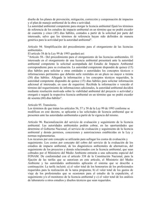 diseño de los planes de prevención, mitigación, corrección y compensación de impactos
y el plan de manejo ambiental de la obra o actividad.
La autoridad ambiental competente para otorgar la licencia ambiental fijará los términos
de referencia de los estudios de impacto ambiental en un término que no podrá exceder
de cuarenta y cinco (45) días hábiles, contados a partir de la solicitud por parte del
interesado, salvo que los términos de referencia hayan sido definidos de manera
genérica para la actividad por la autoridad ambiental".
Artículo 94. Simplificación del procedimiento para el otorgamiento de las licencias
ambientales.
El artículo 58 de la Ley 99 de 1993 quedará así:
"Artículo 58.- Del procedimiento para el otorgamiento de las licencias ambientales. El
interesado en el otorgamiento de una licencia ambiental presentará ante la autoridad
ambiental competente la solicitud acompañada del Estudio de Impacto Ambiental
correspondiente para su evaluación. La autoridad competente dispondrá de quince (15)
días hábiles para solicitar a otras entidades o autoridades los conceptos técnicos o
informaciones pertinentes que deberán serle remitidos en un plazo no mayor a treinta
(30) días hábiles. Allegada la información y los conceptos técnicos requeridos, la
autoridad competente dispondrá de quince (15) días hábiles para solicitar información
adicional al interesado, en caso de requerirse. Recibida la información o vencido el
término del requerimiento de informaciones adicionales, la autoridad ambiental decidirá
mediante resolución motivada sobre la viabilidad ambiental del proyecto o actividad y
otorgará o negará la respectiva licencia ambiental en un término que no podrá exceder
de sesenta (60) días hábiles".
Artículo 95. Transitorio.
Los términos de que tratan los artículos 56, 57 y 58 de la Ley 99 de 1993 conforme se
modifican en este decreto, se aplicarán a las solicitudes de licencia ambiental que se
presenten ante las autoridades ambientales a partir de la vigencia del mismo.
Artículo 96. Racionalización del servicio de evaluación y seguimiento de la licencia
ambiental. Las autoridades ambientales podrán cobrar, en las oportunidades que
determine el Gobierno Nacional, el servicio de evaluación y seguimiento de la licencia
ambiental y demás permisos, concesiones y autorizaciones establecidas en la Ley y
normas reglamentarias.
Los recursos por este concepto se utilizarán para sufragar los costos de evaluación y
seguimiento. Los costos por concepto del cobro del servicio de la evaluación de los
estudios de impacto ambiental, de los diagnósticos ambientales de alternativas, del
seguimiento de los proyectos y demás relacionados con la licencia ambiental, que sean
cobrados por el Ministerio del Medio Ambiente entrarán a una subcuenta especial del
FONAM. De conformidad con el artículo 338 de la Constitución Nacional, para la
fijación de las tarifas que se autorizan en este artículo, el Ministerio del Medio
Ambiente y las autoridades ambientales aplicarán el sistema que se describe a
continuación: La tarifa incluirá: a) el valor total de los honorarios de los profesionales
requeridos para la realización de la tarea propuesta; b) el valor total de los gastos de
viaje de los profesionales que se ocasionen para el estudio de la expedición, el
seguimiento y/o el monitoreo de la licencia ambiental y c) el valor total de los análisis
de laboratorio u otros estudios y diseños técnicos que sean requeridos.
 
