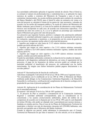 Las autoridades ambientales aplicarán el siguiente método de cálculo: Para el literal a),
se estimará el número de profesionales/mes o contratistas/mes y se aplicarán los topes
máximos de sueldos y contratos del Ministerio de Transporte y para el caso de
contratistas internacionales, las escalas tarifarias promedio para contratos de consultoría
del Banco Mundial o del PNUD; para el literal b) sobre un estimativo de visitas a la
zona del proyecto se calculará el monto de los gastos de viaje necesarios, valorados de
acuerdo con las tarifas del transporte público y la escala de viáticos del Ministerio del
Medio Ambiente; para el literal c), el costo de los análisis de laboratorio u otros trabajos
técnicos será incorporado en cada caso, de acuerdo con cotizaciones específicas. A la
sumatoria de estos tres costos (a, b y c) se le aplicará un porcentaje que anualmente
fijará el Ministerio por gastos del valor del proyecto.
Los proyectos que requieran licencia, permiso o cualquier otra autorización ambiental
pagarán a la autoridad ambiental respectiva, por concepto de la prestación del servicio
de evaluación, seguimiento y monitoreo, y en proporción con los costos de gestión de
estos servicios, las siguientes tarifas sobre el valor total del proyecto:
1. Aquellos que tengan un valor hasta de 2.115 salarios mínimos mensuales vigentes,
tendrán una tarifa máxima del 0.6%.
2. Aquellos que tengan un valor superior a los 2.115 salarios mínimos mensuales
vigentes e inferior a los 8.458 salarios mínimos mensuales vigentes, tendrán una tarifa
máxima del 0.5%.
3. Aquellos que tengan un valor superior a los 8.458 salarios mínimos mensuales
vigentes, tendrán una tarifa máxima del 0.4%.
Cuando las autoridades ambientales contraten la evaluación de los estudios de impacto
ambiental y del diagnóstico ambiental de alternativas, así como el seguimiento de los
proyectos, el pago de los honorarios de dichos servicios podrá ser cobrado por la
autoridad ambiental al beneficiario del proyecto, de conformidad con las tarifas
mencionadas. En ningún caso dichos honorarios podrán pagarse directamente a un
servidor público".
Artículo 97. Racionalización de función de verificación.
Adiciónase el parágrafo 3 del artículo 85 de la Ley 160 de 1994 con el siguiente inciso:
"En concordancia con lo establecido en la Ley 489 de 1998, el Ministerio del Medio
Ambiente podrá delegar en las Corporaciones Autónomas Regionales o de Desarrollo
Sostenible la verificación y certificación del cumplimiento de la función ecológica de la
propiedad de que trata el presente parágrafo".
Artículo 98. Agilización de la consideración de los Planes de Ordenamiento Territorial
por la autoridad ambiental.
El numeral 1 del artículo 24 de la Ley 388 de 1997 quedará así:
"1. El proyecto de Plan se someterá a consideración de la Corporación Autónoma
Regional o autoridad ambiental correspondiente, para su consideración en lo
concerniente a los asuntos exclusivamente ambientales, dentro del ámbito de su
competencia de acuerdo con lo dispuesto por la Ley 99 de 1993, para lo cual dispondrá
de treinta (30) días; sólo podrá ser objetado total o parcialmente por razones técnicas y
fundadas en estudios previos. Para el caso de los Planes de Ordenamiento Territorial de
municipios o distritos con más de doscientos cincuenta mil (250.000) habitantes, esta
decisión será apelable ante el Ministerio del Medio Ambiente.
Cuando la objeción sea parcial, podrá adelantarse la presentación ante el Consejo
Territorial de Planeación de que trata el numeral 3 de este artículo, en lo no objetado,
 
