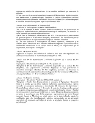 mientras se atienden las observaciones de la autoridad ambiental que motivaron la
objeción.
En los casos que la segunda instancia corresponde al Ministerio del Medio Ambiente,
éste podrá asumir la competencia para considerar el Plan de Ordenamiento Territorial
cuando transcurran treinta (30) días hábiles sin que la Corporación Autónoma Regional
o autoridad ambiental competente haya adoptado una decisión."
Artículo 99. Caza de especies de fauna silvestre.
El artículo 30, literal a) de la Ley 84 de 1989 quedará así:
"La caza de especies de fauna silvestre, deberá corresponder a una práctica que no
implique el agotamiento de las poblaciones naturales y de sus hábitats, y se permitirá en
casos como los que se enuncian a continuación:
a) Con fines de subsistencia, entendiéndose por tal la caza que se realiza para consumo
de quien la ejecuta o de su familia siempre y atendiendo a los lineamientos para el
manejo sostenible de las especies establecidos por la autoridad ambiental.
b) Con fines científicos o investigativos, de control, deportivos, comerciales y de
fomento previa autorización de la autoridad ambiental competente y de acuerdo con los
lineamientos establecidos en el Decreto 1608 de 1978 y las disposiciones que lo
reglamenten, modifiquen o sustituyan."
Artículo 100. Comité de ética.
Suprímase la exigencia de conformar un comité de ética para todo experimento con
animales vivos contenida en el artículo 26 de la Ley 84 de 1989.
Artículo 101. De las Corporaciones Autónomas Regionales de la cuenca del Río
Magdalena.
El parágrafo 2 del artículo 33 de la Ley 99 de 1993 quedará así:
"Parágrafo 2. De las Corporaciones Autónomas Regionales de la cuenca del Río
Magdalena. Las Corporaciones Autónomas Regionales en cuya jurisdicción se
encuentran municipios ribereños del Río Magdalena, ejercerán sus funciones en
coordinación con la Corporación Autónoma Regional del Río Grande de la Magdalena,
creada por el artículo 331 de la Constitución Política."
Artículo 102. Especies forestales.
El parágrafo 1 del artículo 4º de la Ley 139 de 1994, quedará así:
"Parágrafo 1: Para los fines de este artículo, el Ministerio de Agricultura y Desarrollo
Rural o la entidad que se defina mediante reglamento, determinará cuáles especies
forestales se consideran autóctonas o introducidas. El Ministerio de Agricultura y
Desarrollo Rural señalará hasta el 31 de octubre de cada año el valor promedio nacional
de los costos totales netos de establecimiento y mantenimiento de las mismas y fijará el
incentivo por árbol, para lo cual podrá tener en cuenta diferencias de carácter regional,
así como la asesoría por parte de las empresas y agremiaciones del sector forestal
nacional. Cuando el Ministerio no señale valores en la fecha indicada, regirán los
establecidos para año inmediatamente anterior, incrementados en un porcentaje
equivalente al incremento del índice de precios al productor durante el respectivo
período anual".
 