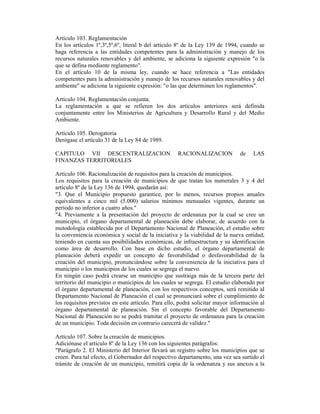 Artículo 103. Reglamentación
En los artículos 1º,3º,5º,6º, literal b del artículo 8º de la Ley 139 de 1994, cuando se
haga referencia a las entidades competentes para la administración y manejo de los
recursos naturales renovables y del ambiente, se adiciona la siguiente expresión "o la
que se defina mediante reglamento".
En el artículo 10 de la misma ley, cuando se hace referencia a "Las entidades
competentes para la administración y manejo de los recursos naturales renovables y del
ambiente" se adiciona la siguiente expresión: "o las que determinen los reglamentos".
Artículo 104. Reglamentación conjunta.
La reglamentación a que se refieren los dos artículos anteriores será definida
conjuntamente entre los Ministerios de Agricultura y Desarrollo Rural y del Medio
Ambiente.
Artículo 105. Derogatoria
Derógase el artículo 31 de la Ley 84 de 1989.
CAPITULO VII DESCENTRALIZACION RACIONALIZACION de LAS
FINANZAS TERRITORIALES
Artículo 106. Racionalización de requisitos para la creación de municipios.
Los requisitos para la creación de municipios de que tratan los numerales 3 y 4 del
artículo 8º de la Ley 136 de 1994, quedarán así:
"3. Que el Municipio propuesto garantice, por lo menos, recursos propios anuales
equivalentes a cinco mil (5.000) salarios mínimos mensuales vigentes, durante un
período no inferior a cuatro años."
"4. Previamente a la presentación del proyecto de ordenanza por la cual se cree un
municipio, el órgano departamental de planeación debe elaborar, de acuerdo con la
metodología establecida por el Departamento Nacional de Planeación, el estudio sobre
la conveniencia económica y social de la iniciativa y la viabilidad de la nueva entidad,
teniendo en cuenta sus posibilidades económicas, de infraestructura y su identificación
como área de desarrollo. Con base en dicho estudio, el órgano departamental de
planeación deberá expedir un concepto de favorabilidad o desfavorabilidad de la
creación del municipio, pronunciándose sobre la conveniencia de la iniciativa para el
municipio o los municipios de los cuales se segrega el nuevo.
En ningún caso podrá crearse un municipio que sustraiga más de la tercera parte del
territorio del municipio o municipios de los cuales se segrega. El estudio elaborado por
el órgano departamental de planeación, con los respectivos conceptos, será remitido al
Departamento Nacional de Planeación el cual se pronunciará sobre el cumplimiento de
los requisitos previstos en este artículo. Para ello, podrá solicitar mayor información al
órgano departamental de planeación. Sin el concepto favorable del Departamento
Nacional de Planeación no se podrá tramitar el proyecto de ordenanza para la creación
de un municipio. Toda decisión en contrario carecerá de validez."
Artículo 107. Sobre la creación de municipios.
Adiciónase el artículo 8º de la Ley 136 con los siguientes parágrafos:
"Parágrafo 2. El Ministerio del Interior llevará un registro sobre los municipios que se
creen. Para tal efecto, el Gobernador del respectivo departamento, una vez sea surtido el
trámite de creación de un municipio, remitirá copia de la ordenanza y sus anexos a la
 