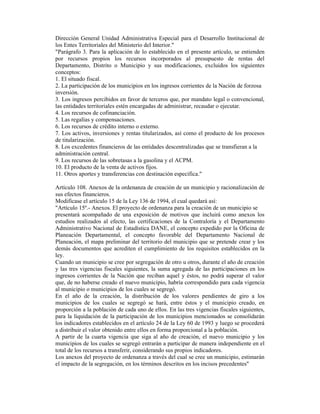Dirección General Unidad Administrativa Especial para el Desarrollo Institucional de
los Entes Territoriales del Ministerio del Interior."
"Parágrafo 3. Para la aplicación de lo establecido en el presente artículo, se entienden
por recursos propios los recursos incorporados al presupuesto de rentas del
Departamento, Distrito o Municipio y sus modificaciones, excluidos los siguientes
conceptos:
1. El situado fiscal.
2. La participación de los municipios en los ingresos corrientes de la Nación de forzosa
inversión.
3. Los ingresos percibidos en favor de terceros que, por mandato legal o convencional,
las entidades territoriales estén encargadas de administrar, recaudar o ejecutar.
4. Los recursos de cofinanciación.
5. Las regalías y compensaciones.
6. Los recursos de crédito interno o externo.
7. Los activos, inversiones y rentas titularizados, así como el producto de los procesos
de titularización.
8. Los excedentes financieros de las entidades descentralizadas que se transfieran a la
administración central.
9. Los recursos de las sobretasas a la gasolina y el ACPM.
10. El producto de la venta de activos fijos.
11. Otros aportes y transferencias con destinación específica."
Artículo 108. Anexos de la ordenanza de creación de un municipio y racionalización de
sus efectos financieros.
Modifícase el artículo 15 de la Ley 136 de 1994, el cual quedará así:
"Artículo 15º.- Anexos. El proyecto de ordenanza para la creación de un municipio se
presentará acompañado de una exposición de motivos que incluirá como anexos los
estudios realizados al efecto, las certificaciones de la Contraloría y el Departamento
Administrativo Nacional de Estadística DANE, el concepto expedido por la Oficina de
Planeación Departamental, el concepto favorable del Departamento Nacional de
Planeación, el mapa preliminar del territorio del municipio que se pretende crear y los
demás documentos que acrediten el cumplimiento de los requisitos establecidos en la
ley.
Cuando un municipio se cree por segregación de otro u otros, durante el año de creación
y las tres vigencias fiscales siguientes, la suma agregada de las participaciones en los
ingresos corrientes de la Nación que reciban aquel y éstos, no podrá superar el valor
que, de no haberse creado el nuevo municipio, habría correspondido para cada vigencia
al municipio o municipios de los cuales se segregó.
En el año de la creación, la distribución de los valores pendientes de giro a los
municipios de los cuales se segregó se hará, entre éstos y el municipio creado, en
proporción a la población de cada uno de ellos. En las tres vigencias fiscales siguientes,
para la liquidación de la participación de los municipios mencionados se consolidarán
los indicadores establecidos en el artículo 24 de la Ley 60 de 1993 y luego se procederá
a distribuir el valor obtenido entre ellos en forma proporcional a la población.
A partir de la cuarta vigencia que siga al año de creación, el nuevo municipio y los
municipios de los cuales se segregó entrarán a participar de manera independiente en el
total de los recursos a transferir, considerando sus propios indicadores.
Los anexos del proyecto de ordenanza a través del cual se cree un municipio, estimarán
el impacto de la segregación, en los términos descritos en los incisos precedentes"
 
