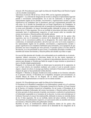 Artículo 109. Procedimiento para suplir las faltas del Alcalde Mayor del Distrito Capital
y de los alcaldes municipales.
Adiciónase el artículo 106 de la Ley 136 de 1994, con los siguientes parágrafos:
"Parágrafo 1. La solicitud de integración de la terna se dirigirá al representante legal del
partido o movimiento correspondiente. En el caso de coaliciones, se dirigirá a los
representantes legales de los partidos, movimientos y organizaciones sociales o grupos
significativos de ciudadanos que lo postularon, para que conjuntamente presenten una
sola terna. Si el Alcalde fue postulado por un Grupo Significativo de Ciudadanos, la
solicitud se dirigirá a quien representó éste al momento de inscripción de la candidatura.
La terna será solicitada a la mayor brevedad posible, debiendo la misma ser remitida
dentro de los 15 días siguientes. De no ser recibida la terna dentro del plazo referido, el
nominador hará el nombramiento respectivo, el cual recaerá sobre un miembro del
mismo movimiento y filiación política del alcalde saliente.
Recibida la terna, el nombramiento deberá producirse dentro de los quince días
siguientes, una vez el nominador se cerciore de la idoneidad de los integrantes de la
misma y de la conveniencia pública de su designación. De existir duda sobre estas
condiciones, el nominador procederá a devolver por una sola vez la terna respectiva a
los representantes legales de los partidos, movimientos y organizaciones sociales o
grupos significativos de ciudadanos habilitados para formularla, con el propósito de que
presenten una nueva integrada por otras personas. Si pasados quince (15) días desde la
devolución, no se ha presentado la nueva terna, el nominador procederá a nombrar a un
miembro del mismo movimiento y filiación política del alcalde cuya falta se suple.
En caso de falta absoluta del Alcalde y de conformidad con lo establecido en el artículo
siguiente, deberá convocarse a elecciones dentro de los dos meses siguientes al
momento en que se produjere la falta y se aplicará el procedimiento descrito en el inciso
anterior para designar al Alcalde que habrá de ocupar el cargo mientras se posesiona el
nuevo Alcalde elegido popularmente.
Parágrafo 2. La licencia del Alcalde no obstará para la ejecutoria de la suspensión, la
cual se hará efectiva de inmediato mediante acto contra el cual no procede recurso
alguno y dejará sin efecto el encargo que hubiese realizado el funcionario suspendido o
respecto de quien se haya producido la falta absoluta.
Parágrafo 3. Mientras se designa Alcalde de la terna recibida en los términos indicados
en el presente artículo, el Presidente de la República designará provisionalmente un
Alcalde Mayor de Santa Fe de Bogotá. De la misma manera procederán los
Gobernadores Departamentales en relación con los demás alcaldes.
Artículo 110. Procedimiento para suplir las faltas de los Gobernadores.
El Presidente de la República suspenderá a los Gobernadores cuando así se lo soliciten,
en ejercicio de sus competencias, el Procurador General de la Nación, el Fiscal General
de la Nación, el Contralor General de la República. En tal evento, el Presidente de la
República designará Gobernador del mismo movimiento y filiación política del titular,
de terna que para el efecto presente el partido, movimiento o coalición al cual pertenecía
el Gobernador suspendido en el momento de la elección. La terna será solicitada por el
Gobierno Nacional a la mayor brevedad posible, debiendo la misma ser remitida dentro
de los 15 días siguientes. De no ser recibida, dentro del plazo referido, el Gobierno
Nacional hará el nombramiento respectivo, el cual recaerá sobre un miembro del mismo
movimiento y filiación política del gobernador saliente.
Recibida la terna, el nombramiento deberá producirse dentro de los quince días
siguientes, una vez el nominador se cerciore de la idoneidad de los integrantes de la
 