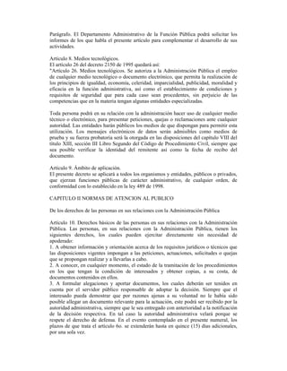 Parágrafo. El Departamento Administrativo de la Función Pública podrá solicitar los
informes de los que habla el presente artículo para complementar el desarrollo de sus
actividades.
Artículo 8. Medios tecnológicos.
El artículo 26 del decreto 2150 de 1995 quedará así:
"Artículo 26. Medios tecnológicos. Se autoriza a la Administración Pública el empleo
de cualquier medio tecnológico o documento electrónico, que permita la realización de
los principios de igualdad, economía, celeridad, imparcialidad, publicidad, moralidad y
eficacia en la función administrativa, así como el establecimiento de condiciones y
requisitos de seguridad que para cada caso sean procedentes, sin perjuicio de las
competencias que en la materia tengan algunas entidades especializadas.
Toda persona podrá en su relación con la administración hacer uso de cualquier medio
técnico o electrónico, para presentar peticiones, quejas o reclamaciones ante cualquier
autoridad. Las entidades harán públicos los medios de que dispongan para permitir esta
utilización. Los mensajes electrónicos de datos serán admisibles como medios de
prueba y su fuerza probatoria será la otorgada en las disposiciones del capítulo VIII del
título XIII, sección III Libro Segundo del Código de Procedimiento Civil, siempre que
sea posible verificar la identidad del remitente así como la fecha de recibo del
documento.
Artículo 9. Ámbito de aplicación.
El presente decreto se aplicará a todos los organismos y entidades, públicos o privados,
que ejerzan funciones públicas de carácter administrativo, de cualquier orden, de
conformidad con lo establecido en la ley 489 de 1998.
CAPITULO II NORMAS DE ATENCION AL PUBLICO
De los derechos de las personas en sus relaciones con la Administración Pública
Artículo 10. Derechos básicos de las personas en sus relaciones con la Administración
Pública. Las personas, en sus relaciones con la Administración Pública, tienen los
siguientes derechos, los cuales pueden ejercitar directamente sin necesidad de
apoderado:
1. A obtener información y orientación acerca de los requisitos jurídicos o técnicos que
las disposiciones vigentes impongan a las peticiones, actuaciones, solicitudes o quejas
que se propongan realizar y a llevarlas a cabo.
2. A conocer, en cualquier momento, el estado de la tramitación de los procedimientos
en los que tengan la condición de interesados y obtener copias, a su costa, de
documentos contenidos en ellos.
3. A formular alegaciones y aportar documentos, los cuales deberán ser tenidos en
cuenta por el servidor público responsable de adoptar la decisión. Siempre que el
interesado pueda demostrar que por razones ajenas a su voluntad no le había sido
posible allegar un documento relevante para la actuación, este podrá ser recibido por la
autoridad administrativa, siempre que le sea entregado con anterioridad a la notificación
de la decisión respectiva. En tal caso la autoridad administrativa velará porque se
respete el derecho de defensa. En el evento contemplado en el presente numeral, los
plazos de que trata el artículo 6o. se extenderán hasta en quince (15) días adicionales,
por una sola vez.
 