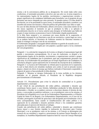 misma y de la conveniencia pública de su designación. De existir duda sobre estas
condiciones, el nominador procederá a devolver, por una sola vez, la terna respectiva a
los representantes legales de los partidos, movimientos y organizaciones sociales o
grupos significativos de ciudadanos habilitados para formularla, con el propósito de que
presenten una nueva integrada por otras personas. Si pasados quince (15) días desde la
devolución, no se ha presentado la nueva terna, el nominador procederá a nombrar a un
miembro del mismo movimiento y filiación política del gobernador cuya falta se suple.
En caso de falta absoluta del Gobernador, deberá convocarse a elecciones dentro de los
dos meses siguientes al momento en que se produjere la falta y se aplicará el
procedimiento descrito en el inciso anterior para designar al Gobernador que habrá de
ocupar el cargo mientras se posesiona el nuevo Gobernador elegido popularmente.
Si la falta fuere temporal y se ocasionare por causa distinta de la suspensión, el
Gobernador encargará de sus funciones a uno de sus secretarios, o quien haga sus veces.
Si no pudiere hacerlo, el Secretario de Gobierno asumirá las funciones mientras el
titular se reintegra o encarga a uno de sus secretarios.
El Gobernador designado o encargado deberá adelantar su gestión de acuerdo con el
programa del Gobernador elegido por voto popular y quedará sujeto a la ley estatutaria
del voto programático.
Parágrafo 1. La solicitud de integración de la terna se dirigirá al representante legal del
partido o movimiento correspondiente. En el caso de coaliciones, se dirigirá a los
representantes legales de los partidos, movimientos y organizaciones sociales o grupos
significativos de ciudadanos que lo postularon, para que conjuntamente presenten una
sola terna. Si el Gobernador fue postulado por un Grupo Significativo de Ciudadanos, la
solicitud se dirigirá a quien representó éste al momento de inscripción de la candidatura.
Parágrafo 2. La licencia del Gobernador no obstará para la ejecutoria de la suspensión,
la cual se hará efectiva de inmediato mediante acto contra el cual no procede recurso
alguno y dejará sin efecto el encargo que hubiese realizado el funcionario suspendido o
respecto de quien se haya producido la falta absoluta.
Parágrafo 3. Mientras se designa Gobernador de la terna recibida en los términos
indicados en el presente artículo, el Presidente de la República designará
provisionalmente al Gobernador.
Artículo 111. Procedimiento para evitar la solución de continuidad en la gestión
departamental y municipal.
Si por virtud de una perturbación del orden público, calamidad o desastre que
constituyan fuerza mayor o caso fortuito, habiéndose producido la falta absoluta del
Gobernador o Alcalde, no se pudiere convocar a elecciones durante el término de dos
meses, o convocadas no pudieren realizarse, o no se produjeren votos en las mismas, el
Presidente de la República en el caso de los Gobernadores Departamentales y el Distrito
Capital de Santa Fe de Bogotá y los Gobernadores Departamentales, en el caso de los
Alcaldes, prorrogarán el período de quien haya sido designado provisionalmente o de la
terna correspondiente, hasta cuando el restablecimiento del orden público o la
superación de la calamidad o desastre permitan ofrecer a los ciudadanos garantías
adecuadas para el ejercicio del derecho al sufragio.
Cuando una perturbación del orden público, calamidad o desastre que constituyan
fuerza mayor o caso fortuito impidan la realización de elecciones para Concejo
Municipal, o no se produjeren votos en las mismas, o el Concejo se desintegrare por
renuncia de sus miembros y negativa a posesionarse de quienes fueren llamados en su
reemplazo, la Asamblea Departamental respectiva hará las veces de Concejo Municipal
 