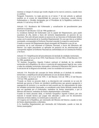 mientras se integra el concejo que resulte elegido en los nuevos comicios, cuando éstos
se celebren.
Parágrafo Transitorio. La regla prevista en el inciso 1º de este artículo se aplicará
también en el evento de imposibilidad de convocar a elecciones, cuando existan
Gobernadores o Alcaldes designados por el Presidente de la República conforme al
artículo 111 de la Ley 418 de 1997.
Artículo 112. Residencia del Gobernador y actualización de procedimiento para
autorizar su ausencia.
El artículo 93 del Decreto 1222 de 1986 quedará así:
La residencia habitual del Gobernador será la capital del Departamento, pero podrá
ausentarse de ella, dentro y fuera del territorio departamental, en ejercicio de sus
funciones. Para salir del país estando en ejercicio de sus funciones el Gobernador deberá
contar con la autorización de la Asamblea Departamental. En caso que ésta no se hallare
sesionando, corresponderá al Gobierno Nacional conceder la respectiva autorización.
Cuando se ausente del Departamento dejará encargado del Despacho a uno de sus
secretarios, de lo cual informará al Gobierno Nacional, a través del Ministerio del
Interior. Las reglas precedentes se aplicarán sin perjuicio de las autorizaciones que
corresponda impartir al Gobierno Nacional de conformidad con la Constitución Política
y las leyes.
Artículo 113. Simplificación del procedimiento de deslinde de entidades territoriales.
Los artículos 1 de la Ley 62 de 1939, 9 del Decreto 1222 de 1986 y 20 del Decreto 1333
de 1986, quedarán así:
"El Instituto Geográfico Agustín Codazzi realizará el deslinde de las entidades
territoriales de la República, de oficio o a petición del representante legal de una, varias
o todas las entidades territoriales interesadas e informará al Ministerio del Interior, tanto
la iniciación de la diligencia de deslinde, como los resultados de la misma."
Artículo 114. Precisión del concepto de límite definido en el deslinde de entidades
territoriales y simplificación del procedimiento en caso de límite dudoso.
Los artículos 3 de la Ley 62 de 1939, 11 del Decreto 1222 de 1986 y 22 del Decreto
1333 de 1986, quedarán así:
"Cuando un límite no presente duda y su descripción esté contenida en un acta de
deslinde que precise el límite sin introducir modificaciones que generen agregación o
segregación de territorio y se suscriba en total acuerdo por los representantes de todas
las entidades territoriales interesadas, se considerará como límite definido cuando dicha
acta sea aprobada por el Gobernador, tratándose de límites municipales, o por el
Ministro del Interior, tratándose de límites departamentales o distritales.
Cuando un límite presente duda, el Instituto Geográfico Agustín Codazzi, por acta
marcará el trazado técnico que juzgue más adecuado y junto con los documentos
referentes al límite dudoso, la remitirá para su decisión, así:
Al Congreso de la República, por intermedio del Ministro del Interior, cuando se trate
de límites departamentales o distritales.
A la Asamblea Departamental, por intermedio del Gobernador, cuando se trate de
límites municipales."
 