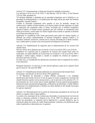 Artículo 115. Amojonamiento y límite provisional de entidades territoriales.
Los artículos 6 de la Ley 62 de 1939, 13 del Decreto 1222 de 1986 y 25 del Decreto
1333 de 1986, quedarán así:
"El deslinde adoptado y aprobado por la autoridad competente será el definitivo y se
procederá al amojonamiento y a la publicación del mapa oficial por parte del Instituto
Geográfico Agustín Codazzi.
Cuando la autoridad competente para aprobar el acto de deslinde, desatar las
controversias o definir el límite dudoso, no lo hiciere dentro del año siguiente a la fecha
de radicación del expediente sobre el límite, levantado por el Instituto Geográfico
Agustín Codazzi, el trazado técnico propuesto por este instituto se considerará como
límite provisional y surtirá todos los efectos legales hasta cuando se apruebe el deslinde
en la forma prevenida por la ley.
Igualmente se considerará como límite provisional, para todos los efectos legales, el
deslinde que realice autónomamente el Instituto Geográfico Agustín Codazzi y lo
formalice mediante resolución, cuando previa citación efectuada por el dicho instituto,
una o ambas parte no asistan a dos convocatorias de diligencias de deslinde."
Artículo 116. Simplificación de requisitos para la administración de los recursos del
situado fiscal.
Para los efectos de lo dispuesto por el artículo 13 de la Ley 60 de 1993 y con el fin de
simplificar los requisitos para la asignación de recursos del situado fiscal entre los
municipios, las reglas deberán ser las previstas en el artículo 11 de la ley 60 de 1993 o
análogas a dichas reglas, siempre y cuando se cumplan los criterios de equidad y
eficiencia previstos en la ley.
En todo caso, se considerarán las distinciones necesarias entre la asignación de salud y
la de educación.
Parágrafo transitorio. Lo previsto en este artículo aplicará a partir de la vigencia fiscal
que se inicia el 1 de enero del 2000.
Artículo 117. Simplificación del procedimiento de comunicación del situado fiscal.
El numeral 1 del artículo 18 de la ley 60 de 1993 quedará así:
"1. El Ministerio de Hacienda y Crédito Público comunicará a las entidades
beneficiarias del situado fiscal en el mes de agosto el monto asignado por concepto del
situado fiscal de acuerdo con las proyecciones y con lo previsto en los artículos 10 y 11
de la presente ley. En el evento que el monto aprobado en la ley general de presupuesto
difiera del monto inicialmente programado, el Ministerio de Hacienda y Crédito Público
comunicará a los Departamentos y Distritos los datos definitivos del situado fiscal para
la vigencia siguiente."
Artículo 118. Racionalización de la cesión de instituciones prestadoras de servicios de
salud y su impacto sobre el gasto público.
La cesión a los municipios de las instituciones destinadas a la prestación de servicios de
salud, se efectuará conforme lo dispone la ley 10 de 1990. No obstante, para que la
cesión sea procedente, se requerirá, previa legalización o acuerdo definitivo, que la
institución objeto de cesión sea viable financieramente, conforme a las definiciones que
sobre el particular se determinen por vía general.
 