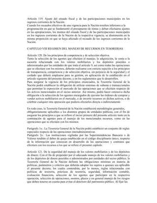 Artículo 119. Ajuste del situado fiscal y de las participaciones municipales en los
ingresos corrientes de la Nación.
Cuando los recaudos efectivos de una vigencia para la Nación resulten inferiores a la
programación en que se fundamentó el presupuesto de rentas y deban efectuarse ajustes
en las apropiaciones, los montos del situado fiscal y de las participaciones municipales
en los ingresos corrientes de la Nación de la respectiva vigencia, se disminuirán en la
misma proporción en que se haya afectado el recaudo de los ingresos corrientes de la
Nación.
CAPITULO VIII REGIMEN DEL MANEJO DE RECURSOS EN TESORERIAS
Artículo 120. De los principios de competencia y de selección objetiva.
Tanto la selección de los agentes que efectúen el manejo, la adquisición, la venta o la
asesoría relacionada con los valores mobiliarios y los depósitos poseídos o
administrados por las entidades de que trata el artículo 9, así como todas las operaciones
que se efectúen con los mismos, deberán realizarse con estricta sujeción a los principios
de transparencia, competencia y de selección objetiva, sin perjuicio de la seguridad y el
cuidado que deberá emplearse para su gestión, en aplicación de lo establecido en el
artículo siguiente del presente decreto, y en los reglamentos que lo desarrollen.
Para asegurar la vigencia de los principios enunciados, la Tesorería General de la
Nación podrá establecer la obligación de utilizar sistemas de subasta o transaccionales
que permitan la exposición al mercado de las operaciones que se efectúen respecto de
los activos mencionados en el inciso anterior. Así mismo, podrá hacer extensiva dicha
obligación a la selección de los agentes encargados de ejecutar las órdenes de comprar y
vender activos mobiliarios en el mercado, o de invertir recursos en dichos activos, o de
celebrar cualquier otra operación que pudiera afectarlos directa o indirectamente.
En todo caso, la Tesorería General de la Nación establecerá metodologías generales,
obligatoriamente aplicables a los distintos grupos de entidades públicas, con el fin de
asegurar los principios a que se refiere el inciso primero del presente artículo tanto en la
contratación de agentes para el manejo de los mencionados recursos, como en las
operaciones que se efectúen con los mismos.
Parágrafo 1o.: La Tesorería General de la Nación podrá establecer un conjunto de reglas
especiales respecto de las operaciones interadministrativas.
Parágrafo 2o.: Las instituciones vigiladas por las Superintendencias Bancaria o de
Valores tendrán el deber de queja establecido en el código disciplinario único, respecto
de la información que conozcan en desarrollo de las operaciones y contratos que
efectúen con los recursos a los que se refiere el presente capítulo.
Artículo 121. De la seguridad del manejo de los valores mobiliarios y de los depósitos
de dinero. Con el fin de propender por el adecuado manejo de los valores mobiliarios y
de los depósitos de dinero poseídos o administrados por entidades del sector público, la
Tesorería General de la Nación definirá las obligaciones mínimas en materia de
políticas, parámetros y criterios que deberán adoptar los sujetos a quienes sea aplicable
el presente decreto, los cuales contendrán, por lo menos, reglas relacionadas con
políticas de tesorería, prácticas de tesorería, seguridad, información contable,
evaluación financiera, selección de los agentes que participen en la respectiva
operación, selección de operaciones, montos, plazos y en general manejo de los riesgos
que deben tenerse en cuenta para evitar el deterioro del patrimonio público. Al fijar las
 