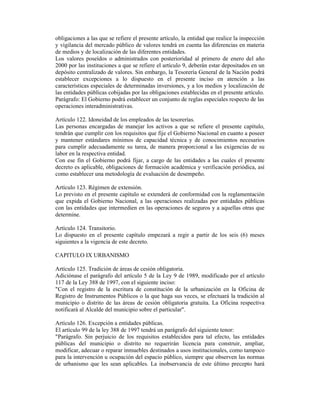 obligaciones a las que se refiere el presente artículo, la entidad que realice la inspección
y vigilancia del mercado público de valores tendrá en cuenta las diferencias en materia
de medios y de localización de las diferentes entidades.
Los valores poseídos o administrados con posterioridad al primero de enero del año
2000 por las instituciones a que se refiere el artículo 9, deberán estar depositados en un
depósito centralizado de valores. Sin embargo, la Tesorería General de la Nación podrá
establecer excepciones a lo dispuesto en el presente inciso en atención a las
características especiales de determinadas inversiones, y a los medios y localización de
las entidades públicas cobijadas por las obligaciones establecidas en el presente artículo.
Parágrafo: El Gobierno podrá establecer un conjunto de reglas especiales respecto de las
operaciones interadministrativas.
Artículo 122. Idoneidad de los empleados de las tesorerías.
Las personas encargadas de manejar los activos a que se refiere el presente capítulo,
tendrán que cumplir con los requisitos que fije el Gobierno Nacional en cuanto a poseer
y mantener estándares mínimos de capacidad técnica y de conocimientos necesarios
para cumplir adecuadamente su tarea, de manera proporcional a las exigencias de su
labor en la respectiva entidad.
Con ese fin el Gobierno podrá fijar, a cargo de las entidades a las cuales el presente
decreto es aplicable, obligaciones de formación académica y verificación periódica, así
como establecer una metodología de evaluación de desempeño.
Artículo 123. Régimen de extensión.
Lo previsto en el presente capítulo se extenderá de conformidad con la reglamentación
que expida el Gobierno Nacional, a las operaciones realizadas por entidades públicas
con las entidades que intermedien en las operaciones de seguros y a aquellas otras que
determine.
Artículo 124. Transitorio.
Lo dispuesto en el presente capítulo empezará a regir a partir de los seis (6) meses
siguientes a la vigencia de este decreto.
CAPITULO IX URBANISMO
Artículo 125. Tradición de áreas de cesión obligatoria.
Adiciónase el parágrafo del artículo 5 de la Ley 9 de 1989, modificado por el artículo
117 de la Ley 388 de 1997, con el siguiente inciso:
"Con el registro de la escritura de constitución de la urbanización en la Oficina de
Registro de Instrumentos Públicos o la que haga sus veces, se efectuará la tradición al
municipio o distrito de las áreas de cesión obligatoria gratuita. La Oficina respectiva
notificará al Alcalde del municipio sobre el particular".
Artículo 126. Excepción a entidades públicas.
El artículo 99 de la ley 388 de 1997 tendrá un parágrafo del siguiente tenor:
"Parágrafo. Sin perjuicio de los requisitos establecidos para tal efecto, las entidades
públicas del municipio o distrito no requerirán licencia para construir, ampliar,
modificar, adecuar o reparar inmuebles destinados a usos institucionales, como tampoco
para la intervención u ocupación del espacio público, siempre que observen las normas
de urbanismo que les sean aplicables. La inobservancia de este último precepto hará
 