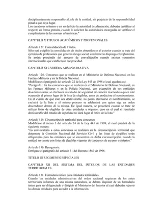 disciplinariamente responsable al jefe de la entidad, sin perjuicio de la responsabilidad
penal a que haya lugar.
Los curadores urbanos o en su defecto la autoridad de planeación, deberán certificar al
respecto en forma gratuita, cuando lo soliciten las autoridades encargadas de verificar el
cumplimiento de las normas urbanísticas."
CAPITULO X TITULOS ACADÉMICOS Y PROFESIONALES
Artículo 127. Convalidación de Títulos.
Sólo será exigible la convalidación de títulos obtenidos en el exterior cuando se trate del
ejercicio de profesiones que generen riesgo social, conforme lo disponga el reglamento.
Se podrá prescindir del proceso de convalidación cuando existan convenios
internacionales que establezcan reciprocidad.
CAPITULO XI CARRERA ADMINISTRATIVA
Artículo 128. Concursos que se realicen en el Ministerio de Defensa Nacional, en las
Fuerzas Militares y en la Policía Nacional.
Modifícase el parágrafo del artículo 22 de la Ley 443 de 1998 el cual quedará así:
"Parágrafo.: En los concursos que se realicen en el Ministerio de Defensa Nacional, en
las Fuerzas Militares y en la Policía Nacional, con excepción de sus entidades
descentralizadas, se efectuará un estudio de seguridad de carácter reservado a quien esté
ocupando el primer lugar de la lista de elegibles, antes de producirse el nombramiento.
En el evento de que éste sea desfavorable, no podrá efectuarse el nombramiento, se
excluirá de la lista y el mismo proceso se adelantará con quien siga en orden
descendente dentro de la misma. De igual manera, se procederá cuando se trate de
utilizar listas de elegibles de otras entidades u órganos, caso en el cual el resultado
desfavorable del estudio de seguridad no dará lugar al retiro de la lista."
Artículo 129. Circunscripción territorial para concursos
Modifícase el inciso 3 del artículo 24 de la Ley 443 de 1998, el cual quedará de la
siguiente manera:
"La convocatoria a estos concursos se realizará en la circunscripción territorial que
determine la Comisión Nacional del Servicio Civil y las listas de elegibles serán
obligatorias para las entidades que se encuentren en dicha circunscripción, cuando la
entidad no cuente con listas de elegibles vigentes de concursos de ascenso o abiertos."
Artículo 130. Derogatoria.
Derógase el parágrafo del artículo 31 del Decreto 1569 de 1998.
TITULO III REGIMENES ESPECIALES
CAPITULO XII DEL SISTEMA DEL INTERIOR DE LAS ENTIDADES
TERRITORIALES
Artículo 131. Formulario único para entidades territoriales.
Cuando las entidades administrativas del orden nacional requieran de los entes
territoriales informes de una misma naturaleza, se deberá disponer de un formulario
único para ser diligenciado y dirigido al Ministerio del Interior al cual deberán recurrir
las demás entidades para acceder a la información.
 