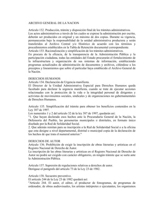 ARCHIVO GENERAL DE LA NACION
Artículo 132. Producción, trámite y disposición final de los trámites administrativos.
Los actos administrativos a través de los cuales se exprese la administración por escrito,
deberán ser producidos en original y un máximo de dos copias. Durante su vigencia,
permanecerán bajo la responsabilidad de la unidad administrativa productora y serán
transferidos al Archivo Central y/o Histórico de acuerdo con los términos y
procedimientos establecidos en la Tabla de Retención documental correspondiente.
Artículo 133. Racionalización y simplificación de los trámites administrativos.
En procura de la eficacia, de la transparencia de la Administración Pública y la
participación ciudadana, todas las entidades del Estado procurarán el fortalecimiento de
la infraestructura y organización de sus sistemas de información, estableciendo
programas actualizados de administración de documentos y archivos, ciñéndose a los
preceptos y lineamientos que sobre el particular haya establecido el Archivo General de
la Nación.
DERECHOS HUMANOS
Artículo 134. Declaración de Urgencia manifiesta.
El Director de la Unidad Administrativa Especial para Derechos Humanos queda
facultado para declarar la urgencia manifiesta, cuando se trate de ejecutar acciones
relacionadas con la protección de la vida o la integridad personal de dirigentes y
activistas de movimientos sociales, sindicales y de organizaciones no gubernamentales
de Derechos Humanos.
Artículo 135. Simplificación del trámite para obtener los beneficios contenidos en la
Ley 387 de 1997.
Los numerales 1 y 2 del artículo 32 de la ley 387 de 1997, quedarán así:
"1. Que hayan declarado esos hechos ante la Procuraduría General de la Nación, la
Defensoría del Pueblo, las personerías municipales o distritales, en formato único
diseñado por la Red de Solidaridad Social.
2. Que además remitan para su inscripción a la Red de Solidaridad Social o a la oficina
que esta designe a nivel departamental, distrital o municipal copia de la declaración de
los hechos de que trata el numeral anterior."
DERECHOS DE AUTOR
Artículo 136. Prohibición de exigir la inscripción de obras literarias y artísticas en el
Registro Nacional de Derecho de Autor.
La inscripción de las obras literarias y artísticas en el Registro Nacional de Derecho de
Autor no podrá ser exigido con carácter obligatorio, en ningún trámite que se surta ante
la Administración Pública.
Artículo 137. Supresión de regulaciones relativas a derechos de autor.
Derógase el parágrafo del artículo 73 de la Ley 23 de 1982.
Artículo 138. Secuestro preventivo.
El artículo 244 de la Ley 23 de 1982 quedará así:
"Artículo 244. El autor, el editor, el productor de fonogramas, de programas de
ordenador, de obras audiovisuales, los artistas intérpretes o ejecutantes, los organismos
 