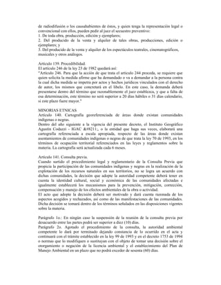 de radiodifusión o los causahabientes de éstos, y quien tenga la representación legal o
convencional con ellos, pueden pedir al juez el secuestro preventivo:
1. De toda obra, producción, edición y ejemplares;
2. Del producido de la venta y alquiler de tales obras, producciones, edición o
ejemplares; y
3. Del producido de la venta y alquiler de los espectáculos teatrales, cinematográficos,
musicales y otros análogos.
Artículo 139. Procedibilidad.
El artículo 246 de la ley 23 de 1982 quedará así:
"Artículo 246. Para que la acción de que trata el artículo 244 proceda, se requiere que
quien solicita la medida afirme que ha demandado o va a demandar a la persona contra
la cual dicha medida se impetra por actos y hechos jurídicos vinculados con el derecho
de autor, los mismos que concretará en el libelo. En este caso, la demanda deberá
presentarse dentro del término que razonablemente el juez establezca, y que a falta de
esa determinación, este término no será superior a 20 días hábiles o 31 días calendario,
si este plazo fuere mayor."
MINORIAS ETNICAS
Artículo 140. Cartografía georeferenciada de áreas donde existan comunidades
indígenas o negras.
Dentro del año siguiente a la vigencia del presente decreto, el Instituto Geográfico
Agustín Codazzi - IGAC –, o la entidad que haga sus veces, elaborará una
cartografía referenciada a escala apropiada, respecto de las áreas donde existan
asentamientos de comunidades indígenas o negras de que trata la ley 70 de 1993, en los
términos de ocupación territorial referenciados en las leyes y reglamentos sobre la
materia. La cartografía será actualizada cada 6 meses.
Artículo 141. Consulta previa.
Cuando surtido el procedimiento legal y reglamentario de la Consulta Previa que
propicia la participación de las comunidades indígenas y negras en la realización de la
explotación de los recursos naturales en sus territorios, no se logra un acuerdo con
dichas comunidades, la decisión que adopte la autoridad competente deberá tener en
cuenta la identidad cultural, social y económica de las comunidades afectadas e
igualmente establecerá los mecanismos para la prevención, mitigación, corrección,
compensación y manejo de los efectos ambientales de la obra o actividad.
El acto que adopte la decisión deberá ser motivado y dará cuenta razonada de los
aspectos acogidos y rechazados, así como de las manifestaciones de las comunidades.
Dicha decisión se tomará dentro de los términos señalados en las disposiciones vigentes
sobre la materia.
Parágrafo 1o.: En ningún caso la suspensión de la reunión de la consulta previa por
desacuerdo entre las partes podrá ser superior a diez (10) días.
Parágrafo 2o. Agotado el procedimiento de la consulta, la autoridad ambiental
competente lo dará por terminado dejando constancia de lo ocurrido en el acta y
continuará con el trámite establecido en la ley 99 de 1993 y en el decreto 1753 de 1994
o normas que lo modifiquen o sustituyan con el objeto de tomar una decisión sobre el
otorgamiento o negación de la licencia ambiental y el establecimiento del Plan de
Manejo Ambiental en un plazo que no podrá exceder de sesenta (60) días.
 