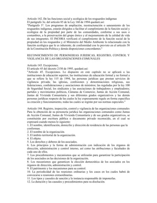 Artículo 142. De las funciones social y ecológica de los resguardos indígenas
El parágrafo 3o. del artículo 85 de la Ley 160 de 1994 quedará así:
"Parágrafo 3°. Los programas de ampliación, reestructuración o saneamiento de los
resguardos indígenas, estarán dirigidos a facilitar el cumplimiento de la función social y
ecológica de la propiedad por parte de las comunidades, conforme a sus usos o
costumbres, a la preservación del grupo étnico y al mejoramiento de la calidad de vida
de sus integrantes. El INCORA verificará el cumplimiento de la función social de la
propiedad en los resguardos y el Ministerio del Medio Ambiente lo relacionado con la
función ecológica que le es inherente, de conformidad con lo previsto en el artículo 58
de la Constitución Política y demás disposiciones concordantes."
RECONOCIMIENTO DE PERSONERIAS JURIDICAS, REGISTRO, CONTROL Y
VIGILANCIA DE LAS ORGANIZACIONES COMUNALES
Artículo 143. Excepciones.
El artículo 45 del decreto 2150 de 1995, quedará así:
"Artículo 45. Excepciones. Lo dispuesto en este capítulo no se aplicará a las
instituciones de educación superior, las instituciones de educación formal y no formal a
que se refiere la ley 115 de 1994, las personas jurídicas que prestan servicios de
vigilancia privada; las iglesias, confesiones y denominaciones religiosas, sus
federaciones, confederaciones y asociaciones de ministros; las reguladas por la ley 100
de Seguridad Social, los sindicatos y las asociaciones de trabajadores y empleadores;
partidos y movimientos políticos, Cámaras de Comercio; Juntas de Acción Comunal,
Juntas de Vivienda Comunitaria y sus diferentes grados organizativos y las demás
personas jurídicas respecto de las cuales la ley expresamente regule en forma específica
su creación y funcionamiento, todas las cuales se regirán por sus normas especiales."
Artículo 144. Registro, inspección, control y vigilancia de las organizaciones comunales
Para la obtención de su personería jurídica las organizaciones comunales como Juntas
de Acción Comunal, Juntas de Vivienda Comunitaria y de sus grados organizativos, se
constituirán por escritura pública o documento privado reconocido, en el cual se
expresará cuando menos lo siguiente:
1. El nombre, identificación, domicilio y dirección de residencia de las personas que la
conforman.
2. El nombre de la organización.
3. El ámbito territorial de la organización.
4. El objeto.
5. Los derechos y deberes de los asociados.
6. Los principios y la forma de administración con indicación de los órganos de
dirección, administración y control interno, así como las atribuciones y facultades de
cada uno de ellos.
7. Los procedimientos y mecanismos que se utilizarán para garantizar la participación
de los asociados en las decisiones de la organización.
8. Los mecanismos que garanticen la elección democrática de los asociados en los
órganos de dirección, administración y control.
9. El patrimonio y los mecanismos para su control.
10. La periodicidad de las reuniones ordinarias y los casos en los cuales habrá de
convocarse a reuniones extraordinarias.
11. Los tipos y causales de sanción y la instancia responsable de imponerlas.
12. La duración y las causales y procedimientos para su disolución.
 