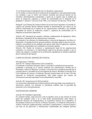 13. La forma de hacer la liquidación una vez disuelta la organización.
14. El nombre y la dirección de la residencia de los dignatarios y del representante legal.
Las entidades a que se refiere este artículo, formarán una persona distinta de sus
miembros individualmente considerados, a partir de su registro ante la entidad que
ejerce la inspección, vigilancia y control de conformidad con lo dispuesto en el
parágrafo 1° artículo 3° de la ley 52 de 1990, y en el artículo 143 de la ley 136 de 1994.
Parágrafo. Las Cámaras de Comercio dentro de los tres meses siguientes a la entrada en
vigencia del presente decreto deberán trasladar la documentación que reposa en sus
archivos relacionada con el registro de las organizaciones comunales a las entidades
encargadas de ejercer la inspección, control y vigilancia de conformidad con lo
dispuesto en la presente disposición.
Artículo 145. Inscripción de estatutos, reformas, nombramiento de dignatarios, libros,
disolución y liquidación de las organizaciones comunales
Los estatutos y sus reformas, los nombramientos y elección de dignatarios, los libros, la
disolución y la liquidación de las personas jurídicas, formadas según lo previsto en este
capítulo, se inscribirán en las entidades que ejercen sobre ellas la inspección, vigilancia
y control de conformidad con lo señalado en el presente capítulo.
Artículo 146. Prueba de existencia y representación legal de las organizaciones
comunales. La existencia y la representación legal de las personas jurídicas a que se
refiere este capítulo, se probará con la certificación expedida por la entidad competente
para la realización del registro.
CAPITULO XIII DEL SISTEMA DE JUSTICIA
Investigaciones y Trámites.
Artículo 147. Trámite administrativo de la extradición.
Corresponde al Gobierno Nacional, ofrecer o conceder la extradición de una persona
condenada o procesada en el exterior mediante acto administrativo firmado por el
Presidente y todos los Ministros. La oferta o concesión de la extradición procede por el
concepto previo y favorable de la Corte Suprema de Justicia. Recibido el concepto de la
Corte Suprema de Justicia, el Gobierno Nacional dictará dentro de los diez (10) días
siguientes la resolución correspondiente. Sólo podrá negarse por razones de
conveniencia nacional expresadas en acto administrativo motivado.
Artículo 148. Actuaciones de la Policía Judicial
Las actuaciones adelantadas por la policía judicial serán apreciadas como prueba por el
funcionario judicial. Los informes se entenderán rendidos bajo la gravedad del
juramento con su sola presentación.
EXTINCION DEL DOMINIO
Artículo 149. Entidades Legitimadas.
En cualquier tiempo, etapa procesal o aún en aquellos casos en que termine la acción
penal por cualquier causa y no se haya hecho pronunciamiento sobre bienes, la
Dirección Nacional de Estupefacientes, la Contraloría General de la República, la
Procuraduría General de la Nación, la Policía Nacional y la Unidad de Información y
Análisis Financiero, podrán presentar, individual o conjuntamente, a iniciativa propia o
con base en las peticiones o informaciones suministradas por cualquier persona,
 