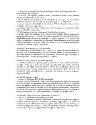 4. A abstenerse de presentar documentos no exigidos por las normas aplicables a los
procedimientos de que se trate.
5. Al acceso a los registros y archivos de la Administración Pública en los términos
previstos en la Constitución y las leyes.
6. A ser tratadas con respeto por las autoridades y servidores, los cuales deben
facilitarles el ejercicio de sus derechos y el cumplimiento de sus obligaciones.
7. A exigir la responsabilidad de la Administración Pública y del personal a su servicio,
cuando así corresponda legalmente.
8. A obtener respuesta oportuna y eficaz a sus peticiones, quejas o reclamaciones en los
plazos establecidos para el efecto.
9. Cualesquiera otros que les reconozcan la Constitución y las leyes.
Parágrafo. Todas las entidades de la Administración Pública deberán compilar las
regulaciones de que trata el numeral 1 del presente artículo. Esta información deberá ser
actualizada permanentemente y publicada en medios impresos o electrónicos, que
faciliten su acceso a través de redes de información. Las entidades de la Administración
Pública dispondrán de seis (6) meses para hacer efectivo el mandato del presente
parágrafo en cuanto la primera compilación.
Artículo 11. Atención especial a discapacitados.
De conformidad con el artículo 13 de la Constitución Política, la administración dará
prelación a la atención personal a los discapacitados. Dentro del año siguiente a la
entrada en vigencia del presente decreto, cada entidad adecuará un lugar idóneo para su
atención personal. De la obligación de atender al público.
Artículo 12. De la obligación de atender al público.
Las entidades públicas no podrán cerrar el despacho al público hasta tanto hayan
atendido a todos los usuarios que hubieran ingresado dentro del horario normal de
atención, el cual deberá tener una duración mínima de ocho (8) horas diarias. Toda
persona que desee presentar una petición, queja o reclamación dentro del horario de
atención al público, tendrá derecho a ingresar a las instalaciones de la respectiva
empresa o entidad.
Artículo 13. Atención integral.
El artículo 32 del decreto 2150 de 1995 quedará así:
"Artículo 32. Atención integral. Para la recepción de documentos, solicitudes y atención
de requerimientos, los despachos públicos deberán disponer de oficinas o ventanillas
únicas en donde se pueda realizar la totalidad de la actuación administrativa que
implique la presencia del peticionario. Su incumplimiento constituirá falta gravísima del
representante de la entidad. Parágrafo transitorio: El cumplimiento de esta obligación se
realizará dentro de los tres (3) meses siguientes a la vigencia del presente decreto."
Artículo 14. Prohibición de retener documentos de identidad.
El artículo 18 del decreto 2150 de 1995 quedará así:
"Artículo 18. Prohibición de retener documentos de identidad. Ninguna autoridad podrá
retener la cédula de ciudadanía, la cédula de extranjería, el pasaporte, o la licencia de
conducción de los administrados. Si se exige la identificación de una persona, ella
cumplirá la obligación mediante la exhibición del citado documento. Queda prohibido
retenerlos para ingresar a cualquier dependencia pública o privada."
 
