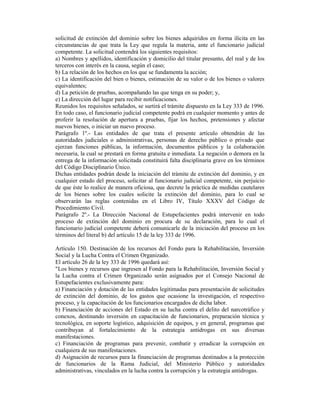 solicitud de extinción del dominio sobre los bienes adquiridos en forma ilícita en las
circunstancias de que trata la Ley que regula la materia, ante el funcionario judicial
competente. La solicitud contendrá los siguientes requisitos:
a) Nombres y apellidos, identificación y domicilio del titular presunto, del real y de los
terceros con interés en la causa, según el caso;
b) La relación de los hechos en los que se fundamenta la acción;
c) La identificación del bien o bienes, estimación de su valor o de los bienes o valores
equivalentes;
d) La petición de pruebas, acompañando las que tenga en su poder; y,
e) La dirección del lugar para recibir notificaciones.
Reunidos los requisitos señalados, se surtirá el trámite dispuesto en la Ley 333 de 1996.
En todo caso, el funcionario judicial competente podrá en cualquier momento y antes de
proferir la resolución de apertura a pruebas, fijar los hechos, pretensiones y afectar
nuevos bienes, o iniciar un nuevo proceso.
Parágrafo 1º.- Las entidades de que trata el presente artículo obtendrán de las
autoridades judiciales o administrativas, personas de derecho público o privado que
ejerzan funciones públicas, la información, documentos públicos y la colaboración
necesaria, la cual se prestará en forma gratuita e inmediata. La negación o demora en la
entrega de la información solicitada constituirá falta disciplinaria grave en los términos
del Código Disciplinario Único.
Dichas entidades podrán desde la iniciación del trámite de extinción del dominio, y en
cualquier estado del proceso, solicitar al funcionario judicial competente, sin perjuicio
de que éste lo realice de manera oficiosa, que decrete la práctica de medidas cautelares
de los bienes sobre los cuales solicite la extinción del dominio, para lo cual se
observarán las reglas contenidas en el Libro IV, Título XXXV del Código de
Procedimiento Civil.
Parágrafo 2º.- La Dirección Nacional de Estupefacientes podrá intervenir en todo
proceso de extinción del dominio en procura de su declaración, para lo cual el
funcionario judicial competente deberá comunicarle de la iniciación del proceso en los
términos del literal b) del artículo 15 de la ley 333 de 1996.
Artículo 150. Destinación de los recursos del Fondo para la Rehabilitación, Inversión
Social y la Lucha Contra el Crimen Organizado.
El artículo 26 de la ley 333 de 1996 quedará así:
"Los bienes y recursos que ingresen al Fondo para la Rehabilitación, Inversión Social y
la Lucha contra el Crimen Organizado serán asignados por el Consejo Nacional de
Estupefacientes exclusivamente para:
a) Financiación y dotación de las entidades legitimadas para presentación de solicitudes
de extinción del dominio, de los gastos que ocasione la investigación, el respectivo
proceso, y la capacitación de los funcionarios encargados de dicha labor.
b) Financiación de acciones del Estado en su lucha contra el delito del narcotráfico y
conexos, destinando inversión en capacitación de funcionarios, preparación técnica y
tecnológica, en soporte logístico, adquisición de equipos, y en general, programas que
contribuyan al fortalecimiento de la estrategia antidrogas en sus diversas
manifestaciones.
c) Financiación de programas para prevenir, combatir y erradicar la corrupción en
cualquiera de sus manifestaciones.
d) Asignación de recursos para la financiación de programas destinados a la protección
de funcionarios de la Rama Judicial, del Ministerio Público y autoridades
administrativas, vinculados en la lucha contra la corrupción y la estrategia antidrogas.
 