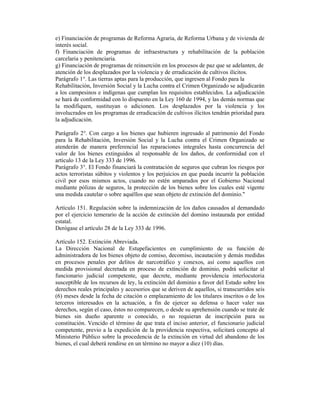 e) Financiación de programas de Reforma Agraria, de Reforma Urbana y de vivienda de
interés social.
f) Financiación de programas de infraestructura y rehabilitación de la población
carcelaria y penitenciaria.
g) Financiación de programas de reinserción en los procesos de paz que se adelanten, de
atención de los desplazados por la violencia y de erradicación de cultivos ilícitos.
Parágrafo 1°. Las tierras aptas para la producción, que ingresen al Fondo para la
Rehabilitación, Inversión Social y la Lucha contra el Crimen Organizado se adjudicarán
a los campesinos e indígenas que cumplan los requisitos establecidos. La adjudicación
se hará de conformidad con lo dispuesto en la Ley 160 de 1994, y las demás normas que
la modifiquen, sustituyan o adicionen. Los desplazados por la violencia y los
involucrados en los programas de erradicación de cultivos ilícitos tendrán prioridad para
la adjudicación.
Parágrafo 2°. Con cargo a los bienes que hubieren ingresado al patrimonio del Fondo
para la Rehabilitación, Inversión Social y la Lucha contra el Crimen Organizado se
atenderán de manera preferencial las reparaciones integrales hasta concurrencia del
valor de los bienes extinguidos al responsable de los daños, de conformidad con el
artículo 13 de la Ley 333 de 1996.
Parágrafo 3°. El Fondo financiará la contratación de seguros que cubran los riesgos por
actos terroristas súbitos y violentos y los perjuicios en que pueda incurrir la población
civil por esos mismos actos, cuando no estén amparados por el Gobierno Nacional
mediante pólizas de seguros, la protección de los bienes sobre los cuales esté vigente
una medida cautelar o sobre aquéllos que sean objeto de extinción del dominio."
Artículo 151. Regulación sobre la indemnización de los daños causados al demandado
por el ejercicio temerario de la acción de extinción del domino instaurada por entidad
estatal.
Derógase el artículo 28 de la Ley 333 de 1996.
Artículo 152. Extinción Abreviada.
La Dirección Nacional de Estupefacientes en cumplimiento de su función de
administradora de los bienes objeto de comiso, decomiso, incautación y demás medidas
en procesos penales por delitos de narcotráfico y conexos, así como aquellos con
medida provisional decretada en proceso de extinción de dominio, podrá solicitar al
funcionario judicial competente, que decrete, mediante providencia interlocutoria
susceptible de los recursos de ley, la extinción del dominio a favor del Estado sobre los
derechos reales principales y accesorios que se deriven de aquellos, si transcurridos seis
(6) meses desde la fecha de citación o emplazamiento de los titulares inscritos o de los
terceros interesados en la actuación, a fin de ejercer su defensa o hacer valer sus
derechos, según el caso, éstos no comparecen, o desde su aprehensión cuando se trate de
bienes sin dueño aparente o conocido, o no requieran de inscripción para su
constitución. Vencido el término de que trata el inciso anterior, el funcionario judicial
competente, previo a la expedición de la providencia respectiva, solicitará concepto al
Ministerio Público sobre la procedencia de la extinción en virtud del abandono de los
bienes, el cual deberá rendirse en un término no mayor a diez (10) días.
 