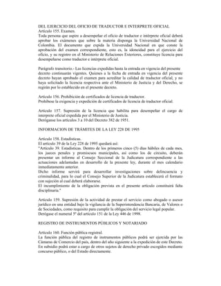 DEL EJERCICIO DEL OFICIO DE TRADUCTOR E INTERPRETE OFICIAL
Artículo 155. Examen.
Toda persona que aspire a desempeñar el oficio de traductor e intérprete oficial deberá
aprobar los exámenes que sobre la materia disponga la Universidad Nacional de
Colombia. El documento que expida la Universidad Nacional en que conste la
aprobación del examen correspondiente, esto es, la idoneidad para el ejercicio del
oficio, y su registro en el Ministerio de Relaciones Exteriores, constituye licencia para
desempeñarse como traductor e intérprete oficial.
Parágrafo transitorio.- Las licencias expedidas hasta la entrada en vigencia del presente
decreto continuarán vigentes. Quienes a la fecha de entrada en vigencia del presente
decreto hayan aprobado el examen para acreditar la calidad de traductor oficial, y no
haya solicitado la licencia respectiva ante el Ministerio de Justicia y del Derecho, se
regirán por lo establecido en el presente decreto.
Artículo 156. Prohibición de certificados de licencia de traductor.
Prohíbese la exigencia y expedición de certificados de licencia de traductor oficial.
Artículo 157. Supresión de la licencia que habilita para desempeñar el cargo de
interprete oficial expedida por el Ministerio de Justicia.
Deróganse los artículos 3 a 10 del Decreto 382 de 1951.
INFORMACION DE TRÁMITES DE LA LEY 228 DE 1995
Artículo 158. Estadísticas.
El artículo 39 de la Ley 228 de 1995 quedará así:
"Artículo 39. Estadísticas. Dentro de los primeros cinco (5) días hábiles de cada mes,
los jueces penales y promiscuos municipales, así como los de circuito, deberán
presentar un informe al Consejo Seccional de la Judicatura correspondiente a las
actuaciones adelantadas en desarrollo de la presente ley, durante el mes calendario
inmediatamente anterior.
Dicho informe servirá para desarrollar investigaciones sobre delincuencia y
criminalidad, para lo cual el Consejo Superior de la Judicatura establecerá el formato
con sujeción al cual deberá elaborarse.
El incumplimiento de la obligación prevista en el presente artículo constituirá falta
disciplinaria."
Artículo 159. Supresión de la actividad de prestar el servicio como abogado o asesor
jurídico en una entidad bajo la vigilancia de la Superintendencia Bancaria, de Valores o
de Sociedades, como requisito para cumplir la obligación del servicio legal popular.
Derógase el numeral 5º del artículo 151 de la Ley 446 de 1998.
REGISTRO DE INSTRUMENTOS PÚBLICOS Y NOTARIADO
Artículo 160. Función pública registral.
La función pública del registro de instrumentos públicos podrá ser ejercida por las
Cámaras de Comercio del país, dentro del año siguiente a la expedición de este Decreto.
En subsidio podrá estar a cargo de otros sujetos de derecho privado escogidos mediante
concurso público, o del Estado directamente.
 