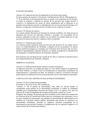 FUNCION NOTARIAL
Artículo 169. Supresión de acta en liquidación de sucesiones ante notario.
El inciso primero de numeral 2º del artículo 3 del Decreto-ley 902 de 1988 quedará así:
"2. Si la solicitud y la documentación anexa se ajustan a las exigencias de este decreto,
el notario la aceptará y ordenará la citación de las personas que tengan derecho a
concurrir a la liquidación por medio de edicto emplazatorio que se publicará en un
periódico de circulación nacional, se difundirá por una vez en una emisora del lugar si la
hubiere y se fijará por el término de diez (10) días en sitio visible de la notaría."
Artículo 170. Horario de notarías.
Las notarías fijarán libremente los horarios de atención al público, de modo tal que la
prestación del servicio sea adecuada, eficiente y ajustada a las necesidades de los
usuarios, debiendo en todo caso cumplir con un mínimo de jornada fijada por el ente
que ejerza la función de control y vigilancia sobre el notariado.
Artículo 171. Permisos para notarios.
Los notarios podrán ausentarse hasta por tres días del ejercicio de sus cargos, previo
aviso a la Superintendencia de Notariado y Registro de tal circunstancia. El notario
deberá igualmente designar un reemplazo por el término de la ausencia, bajo su total y
absoluta responsabilidad, debiendo informar con debida anticipación la identificación
del designado a la Superintendencia de Notariado y Registro.
Para licencias con una duración que exceda de tres días se requerirá de permiso previo
de la Superintendencia de Notariado y Registro.
IMPRENTA NACIONAL
Artículo 172. Publicación del Diario Oficial en medios electrónicos.
La Imprenta Nacional o la entidad que haga sus veces deberá disponer la publicación
del Diario Oficial y el Diario Único de Contratación en mecanismos electrónicos de
almacenamiento y transmisión de datos. No obstante lo anterior, el Gobierno Nacional
podrá disponer la publicación de los mismos haciendo uso de otras empresas editoriales.
CAPITULO XIV DEL SISTEMA DE RELACIONES EXTERIORES
Artículo 173. De la prueba de nacionalidad.
El artículo 3° de la Ley 43 de 1993, quedará así:
"Artículo 3°. De la prueba de nacionalidad. Para todos los efectos legales se
considerarán como pruebas de la nacionalidad colombiana, la cédula de ciudadanía
expedida por la Registraduría Nacional del Estado Civil o el registro civil, para los
menores de 18 años acompañado de la prueba del domicilio cuando sea el caso
Parágrafo. Sin embargo, las personas que han cumplido con las condiciones establecidas
en el artículo 96 de la Constitución Política para ser colombianos por nacimiento y no se
les haya expedido los documentos que prueban la nacionalidad de conformidad con lo
señalado en el presente artículo podrán, únicamente para efectos de renunciar a la
nacionalidad colombiana, presentar la respectiva solicitud acompañada de la
documentación que permita constatar el cumplimiento de los requisitos exigidos en el
citado artículo de la Constitución Política."
 