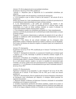 Artículo 174. De la adquisición de la nacionalidad colombiana
El artículo 5° de la Ley 43 de 1993, quedará así:
"Artículo 5°. Requisitos para la adquisición de la nacionalidad colombiana por
adopción.
Sólo se podrá expedir carta de naturaleza o resolución de autorización:
a. A los extranjeros a que se refiere el literal a) del numeral 2° del artículo 96 de la
Constitución
Política que durante los 5 años inmediatamente anteriores a la fecha de presentación de
la solicitud hayan estado domiciliados en el país en forma continua;
b. A los latinoamericanos y del caribe por nacimiento que durante el año
inmediatamente anterior a la fecha de presentación de la solicitud hayan estado
domiciliados en el país en forma continua, teniendo en cuenta el principio de
reciprocidad mediante tratados internacionales vigentes;
c. A los extranjeros casados con colombianos que durante los 2 años inmediatamente
anteriores a la fecha de presentación de la solicitud hayan estado domiciliados en el país
en forma continua.
Parágrafo 1. Las anteriores disposiciones se aplicarán sin perjuicio de lo que sobre el
particular se establezcan sobre nacionalidades en tratados internacionales en los que
Colombia sea parte.
Parágrafo 2. Para efectos de este artículo entiéndase que los extranjeros están
domiciliados cuando el Gobierno Nacional les expide la respectiva Visa de Residente.
Por lo tanto, los términos de domicilio exigidos se contarán a partir de la expedición de
la citada Visa."
Artículo 175. Interrupción.
El artículo 6° de la Ley 43 de 1993, modificado por el Artículo 77 del Decreto 2150 de
1995, quedará así.
"Artículo 6°. Interrupción de domicilio. La ausencia de Colombia por un término igual
o superior a un (1) año, interrumpe el período de domicilio continuo exigido en el
artículo anterior.
Unicamente el Presidente de la República con la firma del Ministro de Relaciones
Exteriores podrá reducir o exonerar el término de domicilio previsto en los literales a),
b) y c) del artículo anterior, cuando a su juicio se considere de conveniencia para
Colombia. Así mismo, podrá eximir de la presentación de los requisitos señalados en los
numerales 2, 3, 7 y 8 referentes a la documentación de que trata el reformado artículo 9°
de la Ley 43 de 1993."
Artículo 176. Documentación.
Suprímase lo dispuesto en los numerales 2 y del 5 Artículo 9° de la Ley 43 de 1993,
reformado por el artículo 79 del Decreto 2150 de 1995, por lo tanto este artículo
quedará así:
"Artículo 9º. Documentación. Para la expedición de la Carta de Naturaleza o Resolución
de Inscripción como colombianos por adopción, el extranjero deberá presentar los
siguientes documentos:
1. Memorial dirigido al Ministro de Relaciones Exteriores solicitando la nacionalidad
colombiana con su respectiva motivación.
2. Acreditar conocimiento satisfactorio del idioma castellano, cuando este no fuere su
lengua materna. Para los indígenas que comparten territorios fronterizos que hablen una
o más de las lenguas indígenas oficiales en Colombia, no será requisito el conocimiento
 