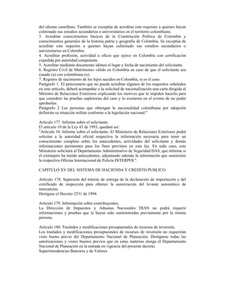 del idioma castellano. También se exceptúa de acreditar este requisito a quienes hayan
culminado sus estudios secundarios o universitarios en el territorio colombiano.
3. Acreditar conocimientos básicos de la Constitución Política de Colombia y
conocimientos generales de la historia patria y geografía de Colombia. Se exceptúa de
acreditar este requisito a quienes hayan culminado sus estudios secundarios o
universitarios en Colombia.
4. Acreditar profesión, actividad u oficio que ejerce en Colombia con certificación
expedida por autoridad competente.
5. Acreditar mediante documento idóneo el lugar y fecha de nacimiento del solicitante.
6. Registro Civil de Matrimonio válido en Colombia en caso de que el solicitante sea
casado (a) con colombiana (o).
7. Registro de nacimiento de los hijos nacidos en Colombia, si es el caso.
Parágrafo 1. El peticionario que no pueda acreditar algunos de los requisitos señalados
en este artículo, deberá acompañar a la solicitud de nacionalización una carta dirigida al
Ministro de Relaciones Exteriores explicando los motivos que le impiden hacerlo para
que considere las pruebas supletorias del caso y lo exoneren en el evento de no poder
aprobarlas.
Parágrafo 2 Las personas que obtengan la nacionalidad colombiana por adopción
definirán su situación militar conforme a la legislación nacional."
Artículo 177. Informe sobre el solicitante.
El artículo 10 de la Ley 43 de 1993, quedará así:
"Artículo 10. Informe sobre el solicitante. El Ministerio de Relaciones Exteriores podrá
solicitar a la autoridad oficial respectiva la información necesaria para tener un
conocimiento completo sobre los antecedentes, actividades del solicitante y demás
informaciones pertinentes para los fines previstos en esta ley. En todo caso, este
Ministerio solicitará al Departamento Administrativo de Seguridad DAS, que informe si
el extranjero ha tenido antecedentes, adjuntando además la información que suministre
la respectiva Oficina Internacional de Policía INTERPOL".
CAPITULO XV DEL SISTEMA DE HACIENDA Y CREDITO PUBLICO
Artículo 178. Supresión del trámite de entrega de la declaración de importación y del
certificado de inspección para obtener la autorización del levante automático de
mercancías.
Derógase el Decreto 2531 de 1994.
Artículo 179. Información sobre contribuyentes.
La Dirección de Impuestos y Aduanas Nacionales DIAN no podrá requerir
informaciones y pruebas que le hayan sido suministradas previamente por la misma
persona.
Artículo 180. Traslados y modificaciones presupuestales de recursos de inversión.
Los traslados y modificaciones presupuestales de recursos de inversión no requerirán
visto bueno previo del Departamento Nacional de Planeación. Deróganse todas las
autorizaciones y vistos buenos previos que en estas materias otorga el Departamento
Nacional de Planeación en la entrada en vigencia del presente decreto.
Superintendencias Bancaria y de Valores
 