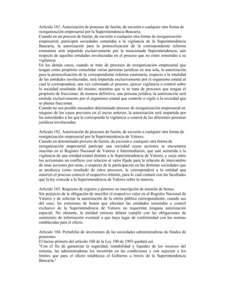 Artículo 181. Autorización de procesos de fusión, de escisión o cualquier otra forma de
reorganización empresarial por la Superintendencia Bancaria.
Cuando en un proceso de fusión, de escisión o cualquier otra forma de reorganización
empresarial, participen sociedades sometidas a la vigilancia de la Superintendencia
Bancaria, la autorización para la protocolización de la correspondiente reforma
estatutaria será impartida exclusivamente por la mencionada Superintendencia, aún
respecto de aquellas entidades involucradas en el proceso que no estén sometidas a su
vigilancia.
En los demás casos, cuando se trate de procesos de reorganización empresarial que
tengan como propósito consolidar varias personas jurídicas en una sola, la autorización
para la protocolización de la correspondiente reforma estatutaria, respecto a la totalidad
de las entidades involucradas, será impartida exclusivamente por el organismo estatal al
cual le corresponderá, una vez culminado el proceso, ejercer vigilancia o control sobre
la sociedad resultante del mismo; mientras que si se trata de procesos que tengan el
propósito de fraccionar, de manera definitiva, una persona jurídica, la autorización será
emitida exclusivamente por el organismo estatal que controle o vigile a la sociedad que
se planea fraccionar.
Cuando no sea posible encuadrar determinado proceso de reorganización empresarial en
ninguno de los casos previstos en el inciso anterior, la autorización será impartida por
las autoridades a las que le corresponda la vigilancia o control de las diferentes personas
jurídicas involucradas.
Artículo 182. Autorización de procesos de fusión, de escisión o cualquier otra forma de
reorganización empresarial por la Superintendencia de Valores.
Cuando en determinado proceso de fusión, de escisión o cualquier otra forma de
reorganización empresarial participe una sociedad cuyas acciones se encuentren
inscritas en el Registro Nacional de Valores e Intermediarios, que esté sometida a la
vigilancia de una entidad estatal distinta a la Superintendencia de Valores, y surja entre
los accionistas un conflicto con relación al valor fijado para la relación de intercambio
de unas acciones por otras, o respecto de la participación en las distintas sociedades que
se produzca como resultado de estos procesos, le corresponderá a la entidad que
autorizó el proceso conocer el respectivo trámite, para lo cual contará con las facultades
que la ley concede a la Superintendencia de Valores sobre la materia.
Artículo 183. Requisito de registro y permiso en inscripción de emisión de bonos.
Sin perjuicio de la obligación de inscribir el respectivo valor en el Registro Nacional de
Valores y de solicitar la autorización de la oferta pública correspondiente, cuando sea
del caso, las emisiones de bonos que efectúen las entidades sometidas a control
exclusivo de la Superintendencia de Valores no requerirán ninguna autorización
especial. No obstante, la entidad emisora deberá cumplir con las obligaciones de
suministro de información eventual a que haya lugar de conformidad con las normas
establecidas para el efecto.
Artículo 184. Portafolio de inversiones de las sociedades administradoras de fondos de
pensiones.
El Inciso primero del artículo 100 de la Ley 100 de 1993 quedará así:
"Con el fin de garantizar la seguridad, rentabilidad y liquidez de los recursos del
sistema, las administradoras los invertirán en las condiciones y con sujeción a los
límites que para el efecto establezca el Gobierno a través de la Superintendencia
Bancaria."
 