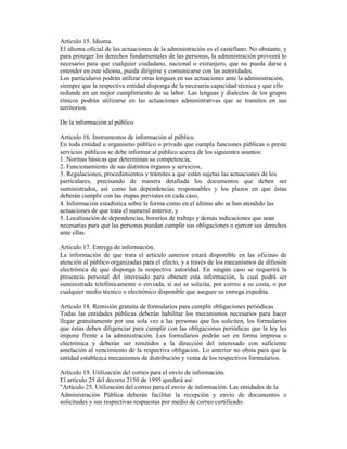 Artículo 15. Idioma.
El idioma oficial de las actuaciones de la administración es el castellano. No obstante, y
para proteger los derechos fundamentales de las personas, la administración proveerá lo
necesario para que cualquier ciudadano, nacional o extranjero, que no pueda darse a
entender en este idioma, pueda dirigirse y comunicarse con las autoridades.
Los particulares podrán utilizar otras lenguas en sus actuaciones ante la administración,
siempre que la respectiva entidad disponga de la necesaria capacidad técnica y que ello
redunde en un mejor cumplimiento de su labor. Las lenguas y dialectos de los grupos
étnicos podrán utilizarse en las actuaciones administrativas que se tramiten en sus
territorios.
De la información al público
Artículo 16. Instrumentos de información al público.
En toda entidad u organismo público o privado que cumpla funciones públicas o preste
servicios públicos se debe informar al público acerca de los siguientes asuntos:
1. Normas básicas que determinan su competencia,
2. Funcionamiento de sus distintos órganos y servicios,
3. Regulaciones, procedimientos y trámites a que están sujetas las actuaciones de los
particulares, precisando de manera detallada los documentos que deben ser
suministrados, así como las dependencias responsables y los plazos en que éstas
deberán cumplir con las etapas previstas en cada caso,
4. Información estadística sobre la forma como en el último año se han atendido las
actuaciones de que trata el numeral anterior, y
5. Localización de dependencias, horarios de trabajo y demás indicaciones que sean
necesarias para que las personas puedan cumplir sus obligaciones o ejercer sus derechos
ante ellas.
Artículo 17. Entrega de información.
La información de que trata el artículo anterior estará disponible en las oficinas de
atención al público organizadas para el efecto, y a través de los mecanismos de difusión
electrónica de que disponga la respectiva autoridad. En ningún caso se requerirá la
presencia personal del interesado para obtener esta información, la cual podrá ser
suministrada telefónicamente o enviada, si así se solicita, por correo a su costa, o por
cualquier medio técnico o electrónico disponible que asegure su entrega expedita.
Artículo 18. Remisión gratuita de formularios para cumplir obligaciones periódicas.
Todas las entidades públicas deberán habilitar los mecanismos necesarios para hacer
llegar gratuitamente por una sola vez a las personas que los soliciten, los formularios
que éstas deben diligenciar para cumplir con las obligaciones periódicas que la ley les
impone frente a la administración. Los formularios podrán ser en forma impresa o
electrónica y deberán ser remitidos a la dirección del interesado con suficiente
antelación al vencimiento de la respectiva obligación. Lo anterior no obsta para que la
entidad establezca mecanismos de distribución y venta de los respectivos formularios.
Artículo 19. Utilización del correo para el envío de información.
El artículo 25 del decreto 2150 de 1995 quedará así:
"Artículo 25. Utilización del correo para el envío de información. Las entidades de la
Administración Pública deberán facilitar la recepción y envío de documentos o
solicitudes y sus respectivas respuestas por medio de correo certificado.
 