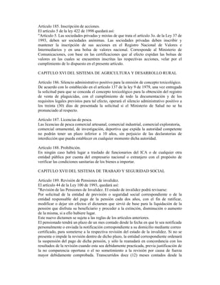Artículo 185. Inscripción de acciones.
El artículo 5 de la ley 422 de 1998 quedará así:
"Artículo 5. Las sociedades privadas y mixtas de que trata el artículo 3o. de la Ley 37 de
1993, deben ser sociedades anónimas. Las sociedades privadas deben inscribir y
mantener la inscripción de sus acciones en el Registro Nacional de Valores e
Intermediarios y en una bolsa de valores nacional. Corresponde al Ministerio de
Comunicaciones, con base en las certificaciones que al efecto expidan las bolsas de
valores en las cuales se encuentren inscritas las respectivas acciones, velar por el
cumplimiento de lo dispuesto en el presente artículo.
CAPITULO XVI DEL SISTEMA DE AGRICULTURA Y DESARROLLO RURAL
Artículo 186. Silencio administrativo positivo para la emisión de concepto toxicológico.
De acuerdo con lo establecido en el artículo 137 de la ley 9 de 1979, una vez entregada
la solicitud para que se conceda el concepto toxicológico para la obtención del registro
de venta de plaguicidas, con el cumplimiento de todo la documentación y de los
requisitos legales previstos para tal efecto, operará el silencio administrativo positivo a
los treinta (30) días de presentada la solicitud si el Ministerio de Salud no se ha
pronunciado al respecto.
Artículo 187. Licencias de pesca.
Las licencias de pesca comercial artesanal, comercial industrial, comercial exploratoria,
comercial ornamental, de investigación, deportiva que expida la autoridad competente
no podrán tener un plazo inferior a 10 años, sin perjuicio de las declaratorias de
interdicción que pueda establecer en cualquier momento dicha autoridad.
Artículo 188. Prohibición.
En ningún caso habrá lugar a traslado de funcionarios del ICA o de cualquier otra
entidad pública por cuenta del empresario nacional o extranjero con el propósito de
verificar las condiciones sanitarias de los bienes a importar.
CAPITULO XVII DEL SISTEMA DE TRABAJO Y SEGURIDAD SOCIAL
Artículo 189. Revisión de Pensiones de invalidez.
El artículo 44 de la Ley 100 de 1993, quedará así:
"Revisión de las Pensiones de Invalidez. El estado de invalidez podrá revisarse:
Por solicitud de la entidad de previsión o seguridad social correspondiente o de la
entidad responsable del pago de la pensión cada dos años, con el fin de ratificar,
modificar o dejar sin efectos el dictamen que sirvió de base para la liquidación de la
pensión que disfruta su beneficiario y proceder a la extinción, disminución o aumento
de la misma, si a ello hubiere lugar.
Este nuevo dictamen se sujeta a las reglas de los artículos anteriores.
El pensionado tendrá un plazo de un mes contado desde la fecha en que le sea notificada
personalmente o enviada la notificación correspondiente a su domicilio mediante correo
certificado, para someterse a la respectiva revisión del estado de la invalidez. Si no se
presenta o impide la revisión dentro de dicho plazo, la entidad correspondiente ordenará
la suspensión del pago de dicha pensión, y sólo la reanudará en concordancia con los
resultados de la revisión cuando esta sea debidamente practicada, previa justificación de
la no comparencia oportuna o el no sometimiento a la revisión por causa de fuerza
mayor debidamente comprobada. Transcurridos doce (12) meses contados desde la
 
