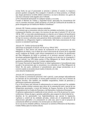 misma fecha sin que el pensionado se presente o permita el examen, la respectiva
pensión quedará extinguida. Para readquirir el derecho en forma posterior, el afiliado
que alegue permanecer inválido deberá someterse a un nuevo dictamen. Los gastos de
este nuevo dictamen serán pagados por el afiliado;
a) Por solicitud del pensionado en cualquier tiempo y a su costa.
Cuando el Ministro de Trabajo y Seguridad Social, apreciadas las circunstancias del
caso lo considere necesario, podrá incorporar a la Junta de Calificación de Invalidez un
perito designado por la Federación Médica Colombiana."
Artículo 190. Trámite contratos régimen subsidiado.
Los contratos que se encuentren suscritos entre las entidades territoriales y las cajas de
compensación familiar, con cargo a los recursos de que trata el artículo 217 de la Ley
100 de 1993, se renovarán automáticamente en relación con el número de beneficiarios
que no hayan manifestado intención de traslado, siempre y cuando existan por parte de
la Caja los recursos suficientes para garantizar dicha continuidad y se encuentre la Caja
cumpliendo sus obligaciones legales y contractuales. Sólo hasta concurrencia de estos
recursos se entenderá la prórroga.
Artículo 191. Ámbito territorial del POS.
Adiciónase un parágrafo al artículo 162 de la Ley 100 de 1993:
"Parágrafo 6. Para efectos del trámite de reclamación de las prestaciones del Plan
Obligatorio de Salud y con el objeto de evitar la desviación de recursos de la seguridad
social, conductas de fraude y para ofrecer transparencia en el sistema, las prestaciones
del Plan Obligatorio de Salud se prestarán en el territorio nacional conforme a la
tecnología apropiada disponible en el país, de acuerdo con lo previsto en el parágrafo 2
de este artículo. Las EPS deben prestar el Plan Obligatorio de Salud, dentro de los
parámetros establecidos por la ley y normas reglamentarias.
El Consejo Nacional de Seguridad Social en salud reglamentará el procedimiento para
acceder a las prestaciones que se encuentran o no contenidas en el Plan Obligatorio de
Salud. De otra parte, establecerá el procedimiento para otorgar prestaciones en el
exterior cuando se encuentre de por medio el derecho a la vida
como derecho fundamental."
Artículo 192. Conmutación pensional.
Para facilitar la conmutación pensional, total o parcial, y para proteger adecuadamente
los derechos de los pensionados, la misma podrá realizarse no sólo con el Instituto de
Seguros Sociales, sino también con entidades aseguradoras, fondos de pensiones y
patrimonios autónomos pensionales.
Con el fin de hacer más eficiente la administración en materia pensional, las entidades
públicas podrán celebrar contratos para efecto de la conmutación total o parcial de sus
obligaciones pensionales, a través del Instituto de Seguros Sociales, de las Entidades
Aseguradoras de los Fondos de Pensiones y de Patrimonios Autónomos Pensionales.
El gobierno reglamentará lo establecido en este artículo, con el fin de precisar los casos,
condiciones, formas de pago y garantías aplicables, para asegurar la efectividad de los
derechos de los pensionados. Las Superintendencias que ejerzan la inspección,
vigilancia y control de las entidades privadas, velarán por el cumplimiento de las
disposiciones aplicables a la conmutación en cada caso, para lo cual el proyecto de
conmutación deberá ser remitido a las mismas para sus observaciones.
En el caso de las entidades públicas, el proyecto se remitirá al Ministerio de Hacienda y
Crédito Público para los mismos efectos.
 