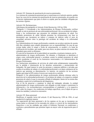 Artículo 193. Sistemas de amortización de reservas pensionales.
Los sistemas de conmutación pensional que se mencionan en el artículo anterior, podrán
hacer las veces de los sistemas de amortización de reservas pensionales, de acuerdo con
el decreto reglamentario que para el efecto se expida, para las entidades obligadas por
las normas vigentes.
Artículo 194. Reclamaciones.
Adiciónanse dos parágrafos al Artículo 34 del Decreto-ley 1295 de 1994:
"Parágrafo 3. Corresponde a las Administradoras de Riesgos Profesionales verificar
cuando se está en presencia de una enfermedad profesional o de un accidente de trabajo,
frente a las reclamaciones que presenten las entidades promotoras de salud. Las
entidades promotoras de salud, deberán presentar las reclamaciones con base en
documentos que incorporen un indicio o conjunto de indicios sobre el nexo de
causalidad necesario entre la patología del accidente de trabajo o la enfermedad
profesional.
Las Administradoras de riesgos profesionales contarán con un plazo máximo de sesenta
(60) días calendario para cumplir plenamente con su responsabilidad. En caso de que
existan dudas sobre el origen o fecha de estructuración, se acudirá a la Junta de
Calificación de invalidez, que tendrá, para este efecto, un plazo máximo de sesenta días
calendario para emitir su dictamen.
El costo de los honorarios de la junta deberá ser asumidos, en primera instancia, por la
administradora de riesgos profesionales. No obstante, si finalmente se determina el
origen como enfermedad general o accidente común la entidad promotora de salud
deberá reembolsar el costo de los honorarios mencionados a la Administradora de
Riesgos Profesionales.
Las instituciones prestadoras de servicios de salud serán solidariamente responsables
por la pérdida o disminución de los derechos asistenciales y prestacionales del
trabajador. De igual manera lo serán las personas o empresas públicas y privadas que
oculten el accidente de trabajo o la enfermedad profesional o no dejen constancia de los
indicios que permitan su determinación. Lo anterior, sin perjuicio de las acciones
legales que tenga la EPS contra el tercero por cuenta de su omisión.
Parágrafo 4. Las administradoras de riesgos profesionales deberán informar sobre la
detección de la enfermedad profesional o el accidente de trabajo a la respectiva entidad
promotora de salud a la que se encuentre afiliado el trabajador, dentro de los treinta días
calendario a partir de la confirmación del diagnóstico.
Con el fin de preservar o mantener la salud del trabajador afectado, la entidad
administradora de riesgos profesionales está obligada en todo tiempo a suministrar la
información y las recomendaciones correspondientes al empleador y a la respectiva
EPS, sobre los riesgos y las condiciones de trabajo específicas, con el objeto de que se
tomen las medidas y correctivos necesarios.
Artículo 195. Bono pensional.
Modifícase el segundo inciso del artículo 12 del Decreto-ley 1299 de 1994, el cual
quedará de la siguiente manera:
"La negociación del bono pensional o de los cupones en los que se incorporen sus
cuotas partes se efectuará en los mercados de valores o a través de los intermediarios
financieros o con las entidades que señale el Gobierno Nacional, en condiciones y
conforme a procedimientos que permitan lograr un mayor valor de negociación para el
afiliado.
 