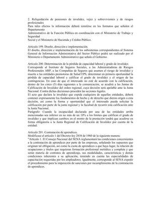 2. Reliquidación de pensiones de invalidez, vejez y sobrevivientes y de riesgos
profesionales
Para tales efectos la información deberá remitirse en los formatos que señalen el
Departamento
Administrativo de la Función Pública en coordinación con el Ministerio de Trabajo y
Seguridad
Social y el Ministerio de Hacienda y Crédito Público.
Artículo 199. Diseño, dirección e implementación.
El diseño, dirección e implementación de los subsistemas correspondientes al Sistema
General de Información Administrativa del Sector Público podrá ser realizado por el
Ministerio o Departamento Administrativo que señale el Gobierno.
Artículo 200. Determinación de la pérdida de capacidad laboral y grado de invalidez.
Corresponde al Instituto de Seguros Sociales, a las Administradoras de Riesgos
Profesionales ARP, a las Compañías de Seguros que asumen el riesgo de invalidez y
muerte a las entidades promotoras de Salud EPS, determinar en primera oportunidad la
pérdida de capacidad laboral y calificar el grado de invalidez y el origen de las
contingencias. En caso de que el interesado no esté de acuerdo con la calificación,
dentro de los cinco (5) días siguientes a la comunicación, se acudirá a las Juntas de
Calificación de Invalidez del orden regional, cuya decisión será apelable ante la Junta
Nacional. Contra dichas decisiones proceden las acciones legales.
El acto que declara la invalidez que expida cualquiera de aquellas entidades, deberá
contener expresamente los fundamentos de hecho y de derecho que dieron origen a esta
decisión, así como la forma y oportunidad que el interesado pueda solicitar la
calificación por parte de la junta regional y la facultad de recurrir esta calificación ante
la Junta Nacional.
Parágrafo: Cuando la incapacidad declarada por una de las entidades arriba
mencionadas sea inferior en no más de un 10% a los límites que califican el grado de
invalidez y que implican cambios en el monto de la prestación tendrá que acudirse en
forma obligatoria a la Junta Regional de Calificación de Invalidez por cuenta de la
entidad.
Artículo 201. Contratación de aprendices.
Modifícase el artículo 1 del Decreto-ley 2838 de 1960 de la siguiente manera:
"Artículo 1. El Consejo Nacional del SENA reglamentará las condiciones concernientes
a la contratación de aprendices por parte de las empresas, señalando los supuestos que
originan tal obligación, así como la cuota de aprendices a que haya lugar, la relación de
ocupaciones y títulos que requieran formación profesional metódica y completa y que
serán materia de contratos de aprendizaje, sus modalidades, características y demás
condiciones inherentes a su aplicación, teniendo en cuenta las especialidades de
capacitación requeridas por los empleadores. Igualmente, corresponde al SENA expedir
el procedimiento para la imposición de sanciones por incumplimiento de la contratación
de aprendices.
 