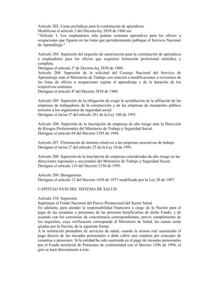 Artículo 202. Listas periódicas para la contratación de aprendices.
Modifícase el artículo 3 del Decreto-ley 2838 de 1960 así:
"Artículo 3. Los empleadores sólo podrán contratar aprendices para los oficios u
ocupaciones que figuren en las listas que periódicamente publique el Servicio Nacional
de Aprendizaje."
Artículo 203. Supresión del requisito de autorización para la contratación de aprendices
a empleadores para los oficios que requieren formación profesional metódica y
completa.
Derógase el artículo 2º de Decreto-ley 2838 de 1960.
Artículo 204. Supresión de la solicitud del Consejo Nacional del Servicio de
Aprendizaje ante el Ministerio de Trabajo con relación a modificaciones o revisiones de
las listas de oficios u ocupaciones sujetas al aprendizaje y de la duración de los
respectivos contratos.
Derógase el artículo 4º del Decreto 2838 de 1960.
Artículo 205. Supresión de la obligación de exigir la acreditación de la afiliación de las
empresas de trabajadores de la construcción y de las empresas de transportes público
terrestre a los organismos de seguridad social.
Derógase el inciso 2º del artículo 281 de la Ley 100 de 1993.
Artículo 206. Supresión de la inscripción de empresas de alto riesgo ante la Dirección
de Riesgos Profesionales del Ministerio de Trabajo y Seguridad Social.
Derógase el artículo 64 del Decreto 1295 de 1994.
Artículo 207. Eliminación de trámites relativos a las empresas asociativas de trabajo.
Derógase el inciso 2º del artículo 25 de la Ley 10 de 1991.
Artículo 208. Supresión de la inscripción de empresas consideradas de alto riesgo en las
direcciones regionales y seccionales del Ministerio de Trabajo y Seguridad Social.
Derógase el artículo 116 del Decreto 2150 de 1995.
Artículo 209. Derogatorias.
Derógase el artículo 12 del Decreto 1650 de 1977 modificado por la Ley 20 de 1987.
CAPITULO XVIII DEL SISTEMA DE SALUD
Artículo 210. Supresión.
Suprímase el Fondo Nacional del Pasivo Prestacional del Sector Salud.
En adelante, para atender la responsabilidad financiera a cargo de la Nación para el
pago de las cesantías y pensiones de las personas beneficiarias de dicho Fondo, y de
acuerdo con los convenios de concurrencia correspondientes, previo cumplimiento de
los requisitos, cuya verificación corresponde al Ministerio de Salud, las sumas serán
giradas por la Nación, de la siguiente forma:
A la institución prestadora de servicios de salud, cuando la misma esté asumiendo el
pago directo de las mesadas pensionales o deba cubrir una condena por concepto de
cesantías o pensiones. Si la entidad ha sido sustituida en el pago de mesadas pensionales
por el Fondo territorial de Pensiones de conformidad con el Decreto 1296 de 1994, el
giro se hará directamente a éste.
 