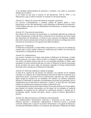 A las entidades administradoras de pensiones o cesantías a las cuales se encuentren
afiliados los servidores.
A los fondos de que trata el artículo 23 del Decreto-ley 1299 de 1994 o a los
fideicomisos a que se refiere el artículo 19, numeral 3o. del mismo decreto.
Artículo 211. Manejo de recursos del fondo de censantías y pensiones.
Los recursos correspondientes a cesantías, girados de manera global y cuyos
beneficiarios no han sido identificados, serán transferidos al Ministerio de Hacienda y
Crédito Público para que, una vez identificados los beneficiarios, se efectúen los pagos
correspondientes.
Artículo 212. Convenios de concurrencia.
Para efectos de los convenios de concurrencia, se continuarán aplicando las normas del
Fondo Nacional para el Pago del Pasivo Pensional de los Servidores del Sector Salud
que determinan los beneficiarios, la forma en que concurren las diferentes entidades
para cubrir el pasivo prestacional, la forma de cálculo del mismo, las obligaciones de los
convenios de concurrencia y los requisitos que deben acreditarse.
Artículo 213. Verificación.
El Ministerio de Hacienda y Crédito Público directamente o a través de una entidad que
contrate para el efecto, podrá verificar las condiciones para celebrar los convenios de
concurrencia y el desarrollo de los mismos.
Artículo 214. Administración.
Los recursos existentes en el fondo serán girados al Ministerio de Hacienda y Crédito
Público para que, con cargo a dichos recursos, se efectúen los pagos correspondientes.
Así mismo, los demás recursos que por ley se encontraban destinados al fondo, serán
entregados al mismo ministerio para que con ellos se financien los pasivos pensionales
de los servidores del sector salud. Las funciones asignadas al Consejo Administrador
del Fondo serán asumidas por el Ministerio de Hacienda.
Artículo 215. Reformas estatutarias y planes de prepago.
A partir de la vigencia de este decreto, las reformas a los estatutos de las entidades
sometidas a la vigilancia de la Superintendencia Nacional de Salud no requerirán de su
autorización previa, sin perjuicio de las autorizaciones especiales que estas entidades
deben otorgar de acuerdo con sus facultades. No obstante, las reformas estatutarias
deberán ser informadas al organismo correspondiente tan pronto sean aprobadas, para el
cumplimiento de sus funciones de inspección y control y, si fuera del caso, ésta podrá
ordenar las modificaciones respectivas cuando se aparten de la ley.
La Superintendencia Nacional de Salud contará con un plazo máximo de 30 días hábiles
para aprobar los trámites relacionados con los planes de las entidades de medicina
prepagada, sin perjuicio de los regímenes de autorización general o especial que le
corresponde expedir. Vencido este plazo, entrará a operar el silencio administrativo
positivo.
Artículo 216. Dirección técnica y actividad de comercialización.
Los establecimientos farmacéuticos minoristas y mayoristas en los cuales no se
elaboren, procesen o transformen medicamentos, la dirección técnica y actividad
comercial, deberá estar a cargo de un químico farmacéutico o un regente de farmacia u
otro personal habilitado conforme a los requisitos que determine el Ministerio de Salud,
 