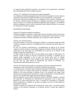no requerirá título profesional específico, sin perjuicio de la capacitación e idoneidad
que el desempeño del oficio en general requiere.
Artículo 217. Ampliación de los planes de medicina prepagada.
Las entidades de medicina prepagada dentro del sistema de seguridad social de salud, no
requerirán autorización de ninguna naturaleza, para el otorgamiento o concesión de
prestaciones adicionales permanentes a las contenidas en los contratos celebrados con
los usuarios, siempre que tales beneficios no impliquen desmejora o gravamen alguno
para los usuarios y la entidad esté habilitada legalmente para otorgarlos. La entidad de
medicina prepagada a que se refiere el presente artículo, deberá informar a los usuarios
las variaciones en el plan contratado.
REGISTROS SANITARIOS
Artículo 218. Registros sanitarios automáticos.
El Registro Sanitario Automático se aplica para todos los productos sobre los que ejerce
control el INVIMA, excepto los medicamentos, preparaciones farmacéuticas con base
en productos naturales y bebidas alcohólicas, que se rigen por normas especiales.
Artículo 219. Control posterior.
Con posterioridad a la concesión del Registro Sanitario, la autoridad competente podrá
verificar en cualquier momento, el cumplimiento de los requisitos que dieron lugar a su
concesión.
En caso de encontrar inconsistencias o incumplimiento de alguna de las normas
vigentes en materia sanitaria, la autoridad competente solicitará al titular del registro, las
aclaraciones a que haya lugar, de conformidad con lo previsto en el artículo 12 del
Código Contencioso Administrativo.
El titular tendrá un plazo de diez (10) días hábiles para allegar la información. No
obstante, cuando el titular no presente la información solicitada, se entenderá que el
registro queda suspendido y por lo tanto sin efectos hasta tanto se cumpla
adecuadamente la obligación. Sólo se podrán realizar requerimientos técnicos o legales,
por una sola vez, para aclarar la información que solicite el INVIMA. Los
requerimientos deberán realizarse por escrito.
Artículo 220. Registro para productos de programa especial de importación –
exportación y para otros productos con destino al mercado internacional.
Los productos que se procesen bajo el Programa Especial de Importación- Exportación,
y que por ende no se deban comercializar en Colombia, no requerirán del Registro
Sanitario. Este mismo principio se aplicará frente a los productos que tengan como
destino único una operación de exportación, sin que sea procedente su comercialización
posterior en Colombia bajo ningún mecanismo directo o indirecto.
Para los productos a que se refiere el presente artículo, el INVIMA expedirá, a solicitud
del interesado, un Certificado de Autorización de Exportación y por lo tanto estos
productos no tienen autorización de venta y ni podrán ser consumidos en Colombia.
Dicha certificación se expedirá en un plazo no superior de cinco (5) días hábiles de
presentada la solicitud.
Cuando se requiera la expedición del Certificado de Venta Libre, se requerirá registro
sanitario en los términos expresados en el presente decreto y normas que regulan la
materia.
 