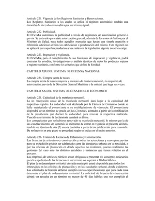 Artículo 221. Vigencia de los Registros Sanitarios y Renovaciones.
Los Registros Sanitarios a los cuales se aplica el régimen automático tendrán una
duración de diez años renovables por un término igual.
Artículo 222. Publicidad.
El INVIMA autorizará la publicidad a través de regímenes de autorización general o
previa. Se entiende que existe autorización general, además de los casos definidos por el
Ministro de Salud, para todos aquellos mensajes que hacen una simple mención o
referencia adicional al bien sin calificación o ponderación del mismo. Este régimen no
se aplicará para aquellos productos a los cuales en la legislación vigente no se les exige.
Artículo 223. Inspección y vigilancia.
El INVIMA, para el cumplimiento de sus funciones de inspección y vigilancia, podrá
contratar los estudios, investigaciones y análisis técnicos de todos los productos sujetos
a registro sanitario, conforme los criterios que defina la Entidad.
CAPITULO XIX DEL SISTEMA DE DEFENSA NACIONAL
Artículo 224. Compra venta de naves.
La compra venta de naves mayores y menores de bandera nacional, no requerirá de
autorización previa de la Dirección General Marítima o la entidad que haga sus veces.
CAPITULO XX DEL SISTEMA DE DESARROLLO ECONOMICO
Artículo 225. Caducidad de la matrícula mercantil.
La no renovación anual de la matrícula mercantil dará lugar a la caducidad del
respectivo registro. La caducidad será declarada por la Cámara de Comercio donde se
halle matriculado el comerciante o su establecimiento de comercio. El comerciante
dispondrá de un término de gracia de dos (2) meses, contados a partir de la notificación
de la providencia que declare la caducidad, para renovar la respectiva matrícula.
Vencido este término la declaratoria quedará en firme.
Los comerciantes que no hubieren renovado su matrícula mercantil, lo mismo que la de
sus establecimientos de comercio al momento de entrar en vigencia el presente decreto,
tendrán un término de dos (2) meses contados a partir de su publicación para renovarla.
De no hacerlo en este plazo se procederá según se indica en el inciso anterior.
Artículo 226. Trámite de Licencia de Urbanismo y Construcción.
Las licencias de urbanismo y construcción y todas las actuaciones y conceptos previos
para su expedición podrán ser adelantados ante las curadurías urbanas en su totalidad, o
por las oficinas de planeación en donde aquellas no existieren, quienes realizarán las
gestiones del caso ante las distintas entidades o instancias que tienen relación en el
proceso.
Las empresas de servicios públicos están obligadas a presentar los conceptos necesarios
para la expedición de las licencias en un término no superior a 30 días hábiles.
El plan de ordenamiento territorial de cada municipio estará disponible para todos los
interesados en las oficinas de planeación y en las curadurías urbanas donde existieren.
Las solicitudes de licencia deberán cumplir con las especificaciones que para cada zona
determine el plan de ordenamiento territorial. La solicitud de licencia de construcción
deberá ser resuelta en un término no mayor de 45 días hábiles una vez cumplido el
 