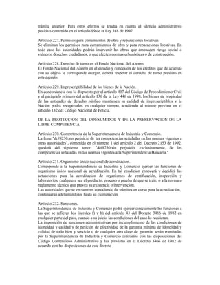 trámite anterior. Para estos efectos se tendrá en cuenta el silencio administrativo
positivo contenido en el artículo 99 de la Ley 388 de 1997.
Artículo 227. Permisos para cerramientos de obra y reparaciones locativas.
Se eliminan los permisos para cerramientos de obra y para reparaciones locativas. En
todo caso las autoridades podrán intervenir las obras que amenacen riesgo social o
vulneren derechos ciudadanos, o que afecten normas urbanísticas o de construcción.
Artículo 228. Derecho de turno en el Fondo Nacional del Ahorro.
El Fondo Nacional del Ahorro en el estudio y concesión de los créditos que de acuerdo
con su objeto le corresponde otorgar, deberá respetar el derecho de turno previsto en
este decreto.
Artículo 229. Imprescriptibilidad de los bienes de la Nación.
En concordancia con lo dispuesto por el artículo 407 del Código de Procedimiento Civil
y el parágrafo primero del artículo 136 de la Ley 446 de 1998, los bienes de propiedad
de las entidades de derecho público mantienen su calidad de imprescriptibles y la
Nación podrá recuperarlos en cualquier tiempo, acudiendo al trámite previsto en el
artículo 132 del Código Nacional de Policía.
DE LA PROTECCION DEL CONSUMIDOR Y DE LA PRESERVACION DE LA
LIBRE COMPETENCIA
Artículo 230. Competencia de la Superintendencia de Industria y Comercio.
La frase "…sin perjuicio de las competencias señaladas en las normas vigentes a
otras autoridades", contenida en el número 1 del artículo 2 del Decreto 2153 de 1992,
quedará del siguiente tenor: "…sin perjuicio, exclusivamente, de las
competencias señaladas en las normas vigentes a la Superintendencia Bancaria."
Artículo 231. Organismo único nacional de acreditación.
Corresponde a la Superintendencia de Industria y Comercio ejercer las funciones de
organismo único nacional de acreditación. En tal condición conocerá y decidirá las
actuaciones para la acreditación de organismos de certificación, inspección y
laboratorios, cualquiera sea el producto, proceso o prueba de que se trate, o a la norma o
reglamento técnico que prevea su existencia o intervención.
Las autoridades que se encuentren conociendo de trámites en curso para la acreditación,
continuarán adelantándolos hasta su culminación.
Artículo 232. Sanciones.
La Superintendencia de Industria y Comercio podrá ejercer directamente las funciones a
las que se refieren los literales f) y h) del artículo 43 del Decreto 3466 de 1982 en
cualquier parte del país, cuando a su juicio las condiciones del caso lo requieran.
La imposición de sanciones administrativas por incumplimiento de las condiciones de
idoneidad y calidad y de petición de efectividad de la garantía mínima de idoneidad y
calidad de todo bien y servicio o de cualquier otra clase de garantía, serán tramitadas
por la Superintendencia de Industria y Comercio conforme con las disposiciones del
Código Contencioso Administrativo y las previstas en el Decreto 3466 de 1982 de
acuerdo con las disposiciones de este decreto
 