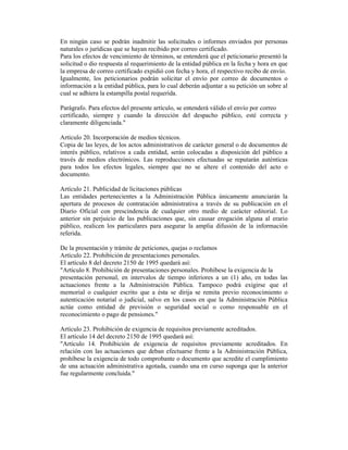 En ningún caso se podrán inadmitir las solicitudes o informes enviados por personas
naturales o jurídicas que se hayan recibido por correo certificado.
Para los efectos de vencimiento de términos, se entenderá que el peticionario presentó la
solicitud o dio respuesta al requerimiento de la entidad pública en la fecha y hora en que
la empresa de correo certificado expidió con fecha y hora, el respectivo recibo de envío.
Igualmente, los peticionarios podrán solicitar el envío por correo de documentos o
información a la entidad pública, para lo cual deberán adjuntar a su petición un sobre al
cual se adhiera la estampilla postal requerida.
Parágrafo. Para efectos del presente artículo, se entenderá válido el envío por correo
certificado, siempre y cuando la dirección del despacho público, esté correcta y
claramente diligenciada."
Artículo 20. Incorporación de medios técnicos.
Copia de las leyes, de los actos administrativos de carácter general o de documentos de
interés público, relativos a cada entidad, serán colocadas a disposición del público a
través de medios electrónicos. Las reproducciones efectuadas se reputarán auténticas
para todos los efectos legales, siempre que no se altere el contenido del acto o
documento.
Artículo 21. Publicidad de licitaciones públicas
Las entidades pertenecientes a la Administración Pública únicamente anunciarán la
apertura de procesos de contratación administrativa a través de su publicación en el
Diario Oficial con prescindencia de cualquier otro medio de carácter editorial. Lo
anterior sin perjuicio de las publicaciones que, sin causar erogación alguna al erario
público, realicen los particulares para asegurar la amplia difusión de la información
referida.
De la presentación y trámite de peticiones, quejas o reclamos
Artículo 22. Prohibición de presentaciones personales.
El artículo 8 del decreto 2150 de 1995 quedará así:
"Artículo 8. Prohibición de presentaciones personales. Prohíbese la exigencia de la
presentación personal, en intervalos de tiempo inferiores a un (1) año, en todas las
actuaciones frente a la Administración Pública. Tampoco podrá exigirse que el
memorial o cualquier escrito que a ésta se dirija se remita previo reconocimiento o
autenticación notarial o judicial, salvo en los casos en que la Administración Pública
actúe como entidad de previsión o seguridad social o como responsable en el
reconocimiento o pago de pensiones."
Artículo 23. Prohibición de exigencia de requisitos previamente acreditados.
El artículo 14 del decreto 2150 de 1995 quedará así:
"Artículo 14. Prohibición de exigencia de requisitos previamente acreditados. En
relación con las actuaciones que deban efectuarse frente a la Administración Pública,
prohíbese la exigencia de todo comprobante o documento que acredite el cumplimiento
de una actuación administrativa agotada, cuando una en curso suponga que la anterior
fue regularmente concluida."
 