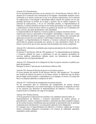 Artículo 233. Procedimiento.
En los procedimientos previstos en los artículos 28 y 29 del Decreto 3466 de 1982, la
apertura de la actuación será comunicada al investigado o demandado mediante correo
certificado en el mismo escrito por el cual se le soliciten explicaciones. En la solicitud
de explicaciones el investigado o demandado deberá solicitar las pruebas con las que
pretenda desvirtuar los hechos de la queja o petición. De no mediar respuesta a la
solicitud de explicaciones, o de no ser solicitadas pruebas, la Superintendencia de
Industria y Comercio decidirá con base en los hechos presentados en la queja o solicitud
y determinará la forma de hacer efectiva la garantía de acuerdo con la naturaleza del
bien o servicio, por parte del productor o del expendedor.
La Superintendencia de Industria y Comercio podrá en cualquier momento solicitar
explicaciones nuevas o adicionales al investigado o demandado; o requerir una o varias
veces información adicional al quejoso o peticionario, este último caso, procederá dar
aplicación a lo previsto en el artículo 13 del Código Contencioso Administrativo.
Parágrafo: La Superintendencia de Industria y Comercio rechazará las peticiones de
efectividad de garantía presentadas por quienes no sean destinatarios finales de los
bienes o servicios de que se trate, para que sean presentadas ante el juez competente.
Artículo 234. Laboratorios acreditados para empresas prestadoras de servicios públicos
domiciliarios.
El artículo 33 del Decreto 2269 de 1993 quedará así: "La Superintendencia de Industria
y Comercio señalará los casos y condiciones en que las empresas prestadoras de
servicios públicos domiciliarios deberán contar con laboratorios de metrología
acreditados por esta Superintendencia".
Artículo 235. Eliminación de la obligación de fijar los precios máximos al público por
parte del productor.
Derógase el inciso 2º del artículo 18 del Decreto 3466 de 1982.
Artículo 236. Sistema de fijación de precios en los bienes mismos.
El inciso primero del artículo 20 del Decreto 3466 de 1982 quedará así: "Se entiende
por sistema de fijación de precios en los bienes mismos la indicación que de dichos
precios hagan los proveedores o expendedores en el empaque, el envase o el cuerpo del
bien o en etiquetas adheridas a cualquiera de ellos".
Artículo 237. Verificación de cumplimiento de normas técnicas.
En las actuaciones para la verificación del cumplimiento de normas técnicas
colombianas obligatorias y de control metrológico, las decisiones se adoptarán con base
en las muestras que determine la Superintendencia de Industria y Comercio, cuyo
examen técnico se ordenará con cargo al investigado.
Artículo 238. Normas técnicas.
A fin de garantizar la adecuación de Colombia a los estándares internacionales, la
Superintendencia de Industria y Comercio determinará, de manera general, el
procedimiento, criterios y requisitos formales y materiales que deben cumplirse respecto
de las normas técnicas colombianas para que proceda su presentación ante la autoridad
competente para oficialización y su consecuente adopción como obligatorias.
En cualquier caso, la Superintendencia de Industria y Comercio vigilará que la norma
técnica colombiana obligatoria corresponda a los criterios de salubridad, seguridad,
integridad y medio ambiente.
 