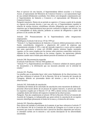 Para el ejercicio de esta función, el Superintendente deberá escuchar a su Consejo
Asesor, al representante del Ministerio de Comercio Exterior y a un representante legal
de una entidad debidamente acreditada. Este último será designado conjuntamente por
el Superintendente de Industria y Comercio y el representante del Ministerio de
Comercio Exterior.
Parágrafo transitorio. Dentro de un período no superior a 12 meses a partir de la entrada
en vigencia del presente decreto, y por una sola vez, el Superintendente expedirá la
relación de normas técnicas colombianas oficiales obligatorias que cumplen con los
requisitos que la Superintendencia haya previsto conforme lo dispone este artículo. Las
no contempladas en dicha relación, perderán su carácter de obligatorias a partir del
primero (1) de octubre del 2000.
Artículo 239. Pronunciamiento de la Superintendencia sobre integraciones
empresariales.
Modifíquese el artículo 4 de la Ley 155 de 1959 así:
"Artículo 4. La Superintendencia de Industria y Comercio deberá pronunciarse sobre la
fusión, consolidación, integración y adquisición del control de empresas que
conjuntamente atiendan el 20% o más del mercado respectivo o cuyos activos superen
una suma equivalente a veinte mil (20.000) salarios mínimos legales mensuales
vigentes, en los casos exigidos por las normas sobre prácticas comerciales restrictivas.
Además de las causales previstas en las normas vigentes, las operaciones deberán
objetarse cuando sean el medio para obtener posición de dominio en el mercado."
Artículo 240. Documentación requerida.
El artículo 9 del Decreto 1302 de 1964 quedará así:
"Artículo 9º La Superintendencia de Industria y Comercio señalará de manera general
los documentos y la información que sea necesaria presentar con la solicitud de
estudio."
Artículo 241. Pruebas.
Las pruebas que se pretendan hacer valer como fundamento de las observaciones a las
que hace referencia el artículo 93 de la Decisión 344 de la Comisión del Acuerdo de
Cartagena, deberán ser presentadas dentro del término y con el escrito de las
observaciones.
Artículo 242. Solicitudes de cancelación.
Tratándose del trámite de las solicitudes de cancelación como mecanismo de defensa al
presentar observación dentro de un proceso de registro marcario, es preciso que todos
los requisitos exigidos por el Decreto 117 de 1994 y demás normas concordantes sean
cumplidos dentro del término del respectivo traslado de las observaciones.
Parágrafo. Para dar cumplimiento al artículo 109 de la Decisión 344 de la Comisión del
Acuerdo de Cartagena, es indispensable que quien solicite la cancelación de un registro
marcario identifique plenamente al titular de la marca y el domicilio del mismo.
Artículo 243. Derechos adquiridos.
Para efectos del traslado al solicitante de la patente al que hace referencia el artículo 27
de la Decisión 344 de la Comisión del Acuerdo de Cartagena en el evento en que se
encuentre que existe la vulneración total o parcial de derechos adquiridos por terceros,
se entenderá surtida con la mención y una sucinta descripción de las anterioridades
encontradas.
 