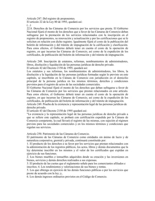 Artículo 247. Del registro de proponentes.
El artículo 22 de la Ley 80 de 1993, quedará así:
(...)
22.8. Derechos de las Cámaras de Comercio por los servicios que presta. El Gobierno
Nacional fijará el monto de los derechos que a favor de las Cámaras de Comercio deban
sufragarse por la prestación de los servicios relacionados con la inscripción en el
registro de proponentes, su renovación y actualización y por las certificaciones que se le
soliciten en relación con dicho registro. Igualmente fijará el costo de la publicación del
boletín de información y del trámite de impugnación de la calificación y clasificación.
Para estos efectos, el Gobierno deberá tener en cuenta el costo de la operación de
registro, en que incurran las Cámaras de Comercio, así como de la expedición de los
certificados, de publicación del boletín de información y del trámite de impugnación.
Artículo 248. Inscripción de estatutos, reformas, nombramientos de administradores,
libros, disolución y liquidación de las personas jurídicas de derecho privado.
El artículo 42 del Decreto 2150 de 1995, quedará así:
Los estatutos y sus reformas, los nombramientos de administradores, los libros, la
disolución y la liquidación de las personas jurídicas formadas según lo previsto en este
capítulo, se inscribirán en la Cámara de Comercio con jurisdicción en el domicilio
principal de la persona jurídica en los mismos términos, derechos y condiciones
previstos para el registro de actos de las sociedades comerciales.
El Gobierno Nacional fijará el monto de los derechos que deban sufragarse a favor de
las Cámaras de Comercio por los servicios que prestan relacionados en este artículo.
Para estos efectos, el Gobierno deberá tener en cuenta el costo de la operación de
registro, en que incurran las Cámaras de Comercio, así como de la expedición de los
certificados, de publicación del boletín de información y del trámite de impugnación.
Artículo 249. Prueba de la existencia y representación legal de las personas jurídicas de
derecho privado.
El artículo 43 del Decreto 2150 de 1995 quedará así:
"La existencia y la representación legal de las personas jurídicas de derecho privado a
que se refiere este capítulo, se probará con certificación expedida por la Cámara de
Comercio competente, la cual llevará el registro de las mismas, con sujeción al régimen
previsto para las sociedades comerciales y en los mismos términos y condiciones que
regulan sus servicios.
Artículo 250. Patrimonio de las Cámaras de Comercio.
El patrimonio de las Cámaras de Comercio como entidades sin ánimo de lucro y de
naturaleza corporativa, gremial y privada, continuará constituido por:
1. El producto de los derechos a su favor por los servicios que prestan relacionados con
la administración de los registros públicos, los actos, libros y demás documentos que la
ley determine inscribir en los mismos y el valor de los certificados que expidan en
ejercicio de sus funciones.
2. Los bienes muebles e inmuebles adquiridos desde su creación y las inversiones en
bienes, servicios y demás derechos realizados a sus expensas.
3. El producto de las cuotas que el reglamento señale para los comerciantes afiliados e
inscritos; 4. Los rendimientos y valorizaciones de sus bienes y rentas.
5. Los que obtenga en ejercicio de las demás funciones públicas o por los servicios que
preste de acuerdo con la ley; y,
6. Los demás ingresos ordinarios previstos en el Código de Comercio.
 