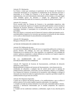 Artículo 251. Destinación.
Los bienes y rentas que constituyen el patrimonio de las Cámaras de Comercio se
continuarán destinando en su integridad al cumplimiento de las funciones previstas o
autorizadas en el Código de Comercio y en las demás disposiciones legales y
reglamentarias; a los actos directamente relacionados con las mismas y a los que tengan
como finalidad ejercer los derechos o cumplir las obligaciones legal o
convencionalmente derivados de la existencia y actividades de dichas instituciones.
Artículo 252. Licencias.
Previo acuerdo entre las Cámaras de Comercio y las autoridades respectivas, toda
persona con matrícula vigente en el registro mercantil podrá tramitar a través de éstas la
obtención de licencias, permisos o autorizaciones que conforme a la ley exijan las
autoridades distritales o municipales de su jurisdicción, para la realización de sus
actividades.
Para estos efectos, es necesario que la Cámara de Comercio celebre previamente con la
autoridad pública respectiva los convenios que permitan la realización de tales trámites
en los cuales se determinarán los procedimientos correspondientes.
Artículo 253. Derogatoria.
Derógase el Decreto 2531 de 1994.
ACTOS DE ENTIDADES SIN ANIMO DE LUCRO
Artículo 254. Publicación de actos.
Los actos de las Entidades Sin Ánimo de Lucro no requerirán publicación en diarios y/o
gacetas oficiales. Sin embargo, los actos que determine el reglamento, deberán
comunicarse en el término de los 5 días siguientes a su expedición, a las entidades de
control, vigilancia competentes y además deberán ser inscritos en el registro respectivo
de la Cámara de Comercio correspondiente.
DE LA ELIMINACION DE LAS LICENCIAS PREVIAS PARA
ESTABLECIMIENTOS DE COMERCIO
Artículo 255. Supresión de licencias de funcionamiento, certificados de ubicación
industrial y vistos buenos.
Queda prohibida la exigencia de licencias de funcionamiento, vistos buenos previos,
certificados de ubicación y cualquier tipo de control previo para la apertura de
establecimientos industriales, comerciales o de otra naturaleza, abiertos o no al público.
Las Cámaras de Comercio, al momento de la inscripción, están obligadas a entregar al
interesado una relación de todas las reglamentaciones y requisitos que deben cumplir los
establecimientos de que trata este artículo.
Artículo 256. Requisitos Especiales.
A partir de la vigencia del presente decreto, a los establecimientos a que se refiere el
artículo anterior, no les serán exigibles requisitos adicionales a los siguientes:
1. Cumplir con todas las normas referentes al uso del suelo, intensidad auditiva, horario,
ubicación y destinación determinadas por la entidad competente del respectivo
municipio.
2. Cumplir con las condiciones sanitarias y ambientales, según el caso, descritas por la
ley.
 